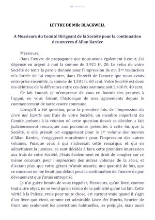 106 – Berthe Fropo
LETTRE DE Mlle BLACKWELL
A Messieurs du Comité Dirigeant de la Société pour la continuation
des œuvres d'Allan Kardec
Messieurs,
Dans l'œuvre de propagande que nous avons également à cœur, j'ai
dépensé en argent à moi la somme de 3,921 fr. 20. Le refus de votre
Société de tenir la parole donnée pour l'impression de ma 3me traduction
m'a forcée de lui emprunter, dans l'intérêt de l'œuvre que nous avons
entreprise ensemble, la somme de 1,501 fr. 60 cent. Votre Société est donc
ma débitrice de la difference entre ces deux sommes: soit 2,410 fr. 40 cent.
Ce fait énoncé, je m'empresse de vous en fournir des preuves à
l'appui, en vous faisant l'historique de mes agissements depuis le
commencement de notre œuvre commune.
Lorsqu'il a été question, pour la première fois, de l'impression du
Livre des Esprits aux frais de votre Société, un membre important du
Comité, présent à la réunion où cette question devait se décider, a fait
judicieusement remarquer aux personnes présentes à cette fin, que la
Société, si elle prenait cet engagement pour le 1er volume des œuvres
d'Allan Kardec, s'engagerait moralement pour l'impression des autres
volumes. Puisque ceux à qui s'adressait cette remarque, et qui en
admettaient la justesse, se sont décidés à faire cette première impression
aux frais de votre Société, j'étais évidemment en droit de compter sur ce
même concours pour l'impression des autres volumes de la série, et
d'autant plus, que votre gérant m'avait assurée, une quantité de fois, que
ce concours ne me ferait pas défaut pour la continuation de l'œuvre de pur
dévouement que j'avais entreprise.
Je n'ai guère besoin de vous rappeler, Messieurs, qu'un livre, comme
tout autre objet, ne se vend qu'en raîson de la publicité qu'on lui fait. Cette
vérité à la Palisse, vraie pour toute chose, est surtout vraie quand il s'agit
d'un livre que vient, comme cet admirable Livre des Esprits, heurter de
front non seulement les convictions habituelles, les préjugés, mais aussi
 