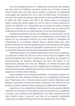 108 – Berthe Fropo
C'est vers l'époque de cette 2me impression aux frais de votre Société,
que mon Essai sur l'influence des idées spirites sur la marche sociale de
l'avenir (dont vous avez bien voulu accepter et imprimer la traduction)
ayant gagné une médaille d'or de la valeur de 500 francs, j'á demandé à
recevoir cette valeur en espèces, afin de faire à votre Société l'offrande de
la moitié de cette somme, soit 250 fr. En même temps j'en partageais
l'autre moitié par parties égales de 125 fr. entre les deux journaux de
Londres (le Médium et le Spiritualist) qui m'avaient de temps en temps
prête leur colonnes pour répliquer aux calomnies que nos adversaires
s'efforçaient de déverser sur notre doctrine et sur son vénéré pionnier.
Aussitôt la publication du Livre des Médiums, j'avais procédé, comme
votre gérant m'avait engagé à le faire, à la traduction du Ciel et Enfer; me
basant sur les assurances réitérées que votre Société se chargerait de
l'impression de ce troisième volume. Dans la dernièr lettre que votre
gérant m'adressa de sa prison, quelques jours avant sa sortie, il m'engagea
de nouveau à presser autant que possible la traduction de ce livre, en me
renouvellant l'assurance du concours fraternel de votre Société.
Sacrifiant toujours mes intérêts personnels à notre œuvre commune,
je continuais à mettre de côté mes autres travaux afin de compléter sans
retard la traduction de ce livre si intéressant, si attachant, qui corrobore si
persuasivement les données théoriques du Livre des Esprits et les
instructions pratiques du Livre des Médiums. Je mettais d'autant plus
d'empressement à l'achever, qu'il me semblait que le charme de ce recueil
saisissant, dramatique, aiderait puissamment à attirer l'attention du public
anglais sur ces deux autres volumes.
Ayant completé cette troisième traduction, et comptant toujours sur
le concours de votre Société, je faisais tous les arrangements nécessaires
pour l'impression de ce nouveau volume par la maison Ballantyne; puis
plusieurs personnes m'ayant écrit pour m'exprimer leur désir de le voir
paraître, je faisais annoncer dans les journaux sa publication immédiate.
Jugez donc de ma stupéfaction douloureuse, de mon grand et pénible
embarras, en recevant de votre gérant, juste au moment où je m'apprêtais
à envoyer mon manuscrit aux imprimeurs, une lettre m'annonçant que
votre Société, ayant à pourvoir aux frais de sa nouvelle installation,
refusait de se charger de l'impression de ma traduction de Ciel et Enfer.
 