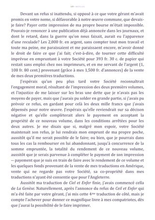 109 – MUITA LUZ
Devant un refus si inattendu, si opposé à ce que votre gérant m'avait
promis en votre nome, si défavorable à notre œuvre commune, que devais-
je faire? Payer cette impression de ma propre bourse m'était impossible.
Pouvais-je renoncer à une publication déjà annoncée dans les journaux, et
dont le retard, dans la guerre qu'on nous faisait, aurait eu l'apparence
d'une reculade? Les 2,000 fr. en argent, sans compter tout mon travail et
toute ma peine, me paraissaient et me paraissaent encore, m'avoir donné
le droit de faire ce que j'ai fait; c'est-à-dire, de tourner cette difficulté
imprévue en empruntant à votre Société pour 393 fr. 30 c. de papier qui
restait sans emploi chez nos imprimeurs, et en me servant de l'argent (1,
108 fr. 80 cent.) provenant (grâce à mes 1,500 fr. d'annonces) de la vente
de mes deux premières traductions.
J'espérais qu'un peu plus tard votre Société reconnaîtrait
l'engagement moral, résultant de l'impression des deux premièrs volumes,
et l'injustice de me laisser sur les bras une dette que je n'avais pas les
moyens de payer, mais que j'aurais pu solder en grande partie, si j'avais pu
prévoir ce refus, en gardant pour celà les deux mille francs que j'avais
dépensés pour notre œuvre. J'espérais qu'elle reviendrait sur sa décison
négative et qu'elle complèterait alors le payement en acceptant la
propriété de ce nouveau volume, dans les conditions arrêtées pour les
deux autres. Je me disais que si, malgré mon espoir, votre Société
maintenait son refus, je lui rendrais mon emprunt de ma propre poche,
aussitôt qu'il me serait possible de le faire; ou bien, que je pourrais dans
tous les cas la rembourser en lui abandonnant, jusqu'à concurrence de la
somme empruntée, la totalité du rendement de ce nouveau volume,
aussitôt que je serais parvenue à compléter le payment de son impression
-- payement que je suis en train de faire avec le rendement de ce volume et
les quelques fonds provenant de la vente de mes traductions en Amérique,
vente qui ne regarde pas votre Société, sa co-propriété dans mes
traductions n'ayant été consentie que pour l'Angleterre.
Aussitôt ma traduction de Ciel et Enfer finie, j'avais commencé cella
de La Genèse. Naturellement, après l'annonce du refus de Ceil et Enfer qui
m'a été faite par votre gérant, j'ai mis cette 4me traduction de côté, mais je
compte l'achever pour donner ce magnifique livre à mes compatriotes, dès
que j'aurai la possibilité de le faire imprimer.
 