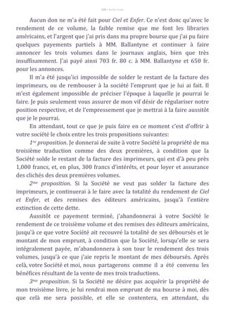 110 – Berthe Fropo
Aucun don ne m'a été fait pour Ciel et Enfer. Ce n'est donc qu'avec le
rendement de ce volume, la faible remise que me font les libraries
américains, et l'argent que j'ai pris dans ma propre bourse que j'ai pu faire
quelques payements partiels à MM. Ballantyne et continuer à faire
annoncer les trois volumes dans le journaux anglais, bien que très
insuffisamment. J'ai payé ainsi 703 fr. 80 c. à MM. Ballantyne et 650 fr.
pour les annonces.
Il m'a été jusqu'ici impossible de solder le restant de la facture des
imprimeurs, ou de rembouser à la société l'emprunt que je lui ai fait. Il
m'est également impossible de préciser l'époque à laquelle je pourrai le
faire. Je puis seulement vous assurer de mon vif désir de régulariser notre
position respective, et de l'empressement que je mettrai à la faire aussitôt
que je le pourrai.
En attendant, tout ce que je puis faire en ce moment c'est d'offrir à
votre société le choix entre les trois propositions suivantes:
1re proposition. Je donnerai de suite à votre Société la propriété de ma
troisième traduction comme des deux premières, à condition que la
Société solde le restant de la facture des imprimeurs, qui est d'à peu près
1,000 francs, et, en plus, 300 francs d'intérêts, et pour loyer et assurance
des clichés des deux premières volumes.
2me proposition. Si la Société ne veut pas solder la facture des
imprimeurs, je continuerai à le faire avec la totalité du rendement de Ciel
et Enfer, et des remises des éditeurs américains, jusqu'à l'entière
extinction de cette dette.
Aussitôt ce payement terminé, j'abandonnerai à votre Société le
rendement de ce troisième volume et des remises des éditeurs américains,
jusqu'à ce que votre Société ait recouvré la totalité de ses déboursés et le
montant de mon emprunt, à condition que la Société, lorsqu'elle se sera
intégralement payée, m'abandonnera à son tour le rendement des trois
volumes, jusqu'à ce que j'aie repris le montant de mes déboursés. Après
celà, votre Société et moi, nous partagerons comme il a été convenu les
bénéfices résultant de la vente de mes trois traductions.
3me proposition. Si la Société ne désire pas acquérir la propriété de
mon troisième livre, je lui rendrai mon emprunt de ma bourse à moi, dès
que celà me sera possible, et elle se contentera, en attendant, du
 
