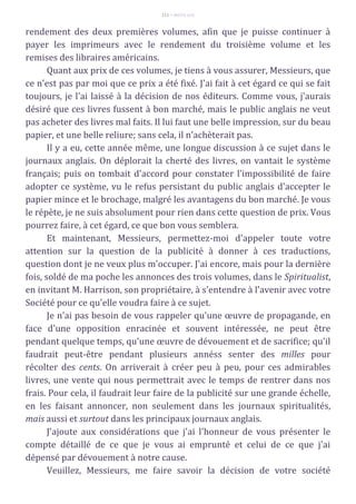 111 – MUITA LUZ
rendement des deux premières volumes, afin que je puisse continuer à
payer les imprimeurs avec le rendement du troisième volume et les
remises des libraires américains.
Quant aux prix de ces volumes, je tiens à vous assurer, Messieurs, que
ce n'est pas par moi que ce prix a été fixé. J'ai fait à cet égard ce qui se fait
toujours, je l'ai laissé à la décision de nos éditeurs. Comme vous, j'aurais
désiré que ces livres fussent à bon marché, mais le public anglais ne veut
pas acheter des livres mal faits. Il lui faut une belle impression, sur du beau
papier, et une belle reliure; sans cela, il n'achèterait pas.
Il y a eu, cette année même, une longue discussion à ce sujet dans le
journaux anglais. On déplorait la cherté des livres, on vantait le système
français; puis on tombait d'accord pour constater l'impossibilité de faire
adopter ce système, vu le refus persistant du public anglais d'accepter le
papier mince et le brochage, malgré les avantagens du bon marché. Je vous
le répète, je ne suis absolument pour rien dans cette question de prix. Vous
pourrez faire, à cet égard, ce que bon vous semblera.
Et maintenant, Messieurs, permettez-moi d'appeler toute votre
attention sur la question de la publicité à donner à ces traductions,
question dont je ne veux plus m'occuper. J'ai encore, mais pour la dernière
fois, soldé de ma poche les annonces des trois volumes, dans le Spiritualist,
en invitant M. Harrison, son propriétaire, à s'entendre à l'avenir avec votre
Société pour ce qu'elle voudra faire à ce sujet.
Je n'ai pas besoin de vous rappeler qu'une œuvre de propagande, en
face d'une opposition enracinée et souvent intéressée, ne peut être
pendant quelque temps, qu'une œuvre de dévouement et de sacrifice; qu'il
faudrait peut-être pendant plusieurs annéss senter des milles pour
récolter des cents. On arriverait à créer peu à peu, pour ces admirables
livres, une vente qui nous permettrait avec le temps de rentrer dans nos
frais. Pour cela, il faudrait leur faire de la publicité sur une grande échelle,
en les faisant annoncer, non seulement dans les journaux spiritualités,
mais aussi et surtout dans les principaux journaux anglais.
J'ajoute aux considérations que j'ai l'honneur de vous présenter le
compte détaillé de ce que je vous ai emprunté et celui de ce que j'ai
dépensé par dévouement à notre cause.
Veuillez, Messieurs, me faire savoir la décision de votre société
 