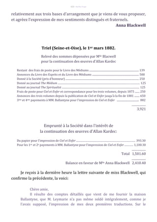 112 – Berthe Fropo
relativement aux trois bases d'arrangement que je viens de vous proposer,
et agréez l'expression de mes sentiments distingués et fraternels.
Anna Blackwell
Triel (Seine-et-Oise), le 1er mars 1882.
Relevé des sommes dépensées par Mlle Blacwell
pour la continuation des œuvres d'Allan Kardec
Restant des frais de poste pour le Livre des Médiums ............................................................................ 139
Annonces du Livre des Esprits et du Livre des Médiums ........................................................................ 500
Donné à la Société (prix d'honneur) ................................................................................................................. 250
Donné au journal The Médium .................................................................................................................................. 125
Donné au journal The Spiritualist ........................................................................................................................... 125
Frais de poste pour Ciel et Enfer et correspondance pour les trois volumes, depuis 1875 ....... 250
Annonces des trois volumes depuis la publication de Ciel et Enfer jusqu'à la fin de 1881 ........ 650
3me et 4me payements à MM. Ballantyne pour l'impression de Ciel et Enfer .................................. 882
____________
3,921
Emprunté à la Société dans l'intérêt de
la continuation des œuvres d'Allan Kardec:
Du papier pour l'impression de Ciel et Enfer .............................................................................................. 393.30
Pour les 1er et 2e payements à MM. Ballantyne pour l'impression de Ciel et Enfer .............. 1,100.30
____________
Total 1,501.60
____________
Balance en faveur de Mlle Anna Blackwell 2,410.40
Je reçois à la dernière heure la lettre suivante de miss Blackwell, qui
confirme la précédente, la voici:
Chère amie,
Il résulte des comptes détaillés que vient de me fournir la maison
Ballantyne, que M. Leymarie n'a pas même soldé intégralement, comme je
l'avais supposé, l'impression de mes deux premières traductions. Sur le
 