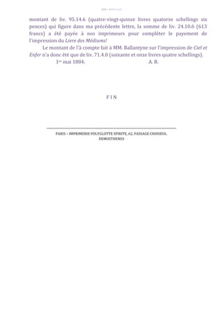 113 – MUITA LUZ
montant de liv. 95.14.6 (quatre-vingt-quinze livres quatorze schellings six
pences) qui figure dans ma précédente lettre, la somme de liv. 24.10.6 (613
francs) a été payée à nos imprimeurs pour compléter le payement de
l'impression du Livre des Médiums!
Le montant de l'à compte fait à MM. Ballantyne sur l'impression de Ciel et
Enfer n'a donc été que de liv. 71.4.0 (soixante et onze livres quatre schellings).
1er mai 1884. A. B.
F I N
---------------------------------------------------------------------------------------
PARIS – IMPRIMERIE POLYGLOTTE SPIRITE, 62, PASSAGE CHOISEUL.
DEMOSTHENES
 