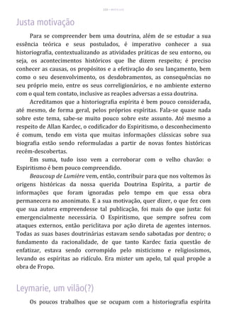 115 – MUITA LUZ
Para se compreender bem uma doutrina, além de se estudar a sua
essência teórica e seus postulados, é imperativo conhecer a sua
historiografia, contextualizando as atividades práticas de seu entorno, ou
seja, os acontecimentos históricos que lhe dizem respeito; é preciso
conhecer as causas, os propósitos e a efetivação do seu lançamento, bem
como o seu desenvolvimento, os desdobramentos, as consequências no
seu próprio meio, entre os seus correligionários, e no ambiente externo
com o qual tem contato, inclusive as reações adversas a essa doutrina.
Acreditamos que a historiografia espírita é bem pouco considerada,
até mesmo, de forma geral, pelos próprios espíritas. Fala-se quase nada
sobre este tema, sabe-se muito pouco sobre este assunto. Até mesmo a
respeito de Allan Kardec, o codificador do Espiritismo, o desconhecimento
é comum, tendo em vista que muitas informações clássicas sobre sua
biografia estão sendo reformuladas a partir de novas fontes históricas
recém-descobertas.
Em suma, tudo isso vem a corroborar com o velho chavão: o
Espiritismo é bem pouco compreendido.
Beaucoup de Lumière vem, então, contribuir para que nos voltemos às
origens históricas da nossa querida Doutrina Espírita, a partir de
informações que foram ignoradas pelo tempo em que essa obra
permanecera no anonimato. E a sua motivação, quer dizer, o que fez com
que sua autora empreendesse tal publicação, foi mais do que justa: foi
emergencialmente necessária. O Espiritismo, que sempre sofreu com
ataques externos, então periclitava por ação direta de agentes internos.
Todas as suas bases doutrinárias estavam sendo sabotadas por dentro; o
fundamento da racionalidade, de que tanto Kardec fazia questão de
enfatizar, estava sendo corrompido pelo misticismo e religiosismos,
levando os espíritas ao ridículo. Era mister um apelo, tal qual propõe a
obra de Fropo.
Os poucos trabalhos que se ocupam com a historiografia espírita
 