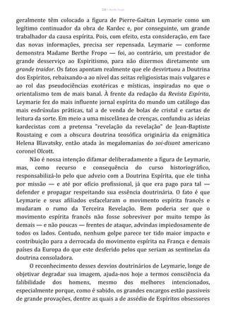 116 – Berthe Fropo
geralmente têm colocado a figura de Pierre-Gaëtan Leymarie como um
legítimo continuador da obra de Kardec e, por conseguinte, um grande
trabalhador da causa espírita. Pois, com efeito, esta consideração, em face
das novas informações, precisa ser repensada. Leymarie — conforme
demonstra Madame Berthe Fropo — foi, ao contrário, um prestador de
grande desserviço ao Espiritismo, para não dizermos diretamente um
grande traidor. Os fatos apontam realmente que ele desvirtuou a Doutrina
dos Espíritos, rebaixando-a ao nível das seitas religiosistas mais vulgares e
ao rol das pseudociências exotéricas e místicas, inspiradas no que o
orientalismo tem de mais banal. À frente da redação da Revista Espírita,
Leymarie fez do mais influente jornal espírita do mundo um catálogo das
mais esdrúxulas práticas, tal a de venda de bolas de cristal e cartas de
leitura da sorte. Em meio a uma miscelânea de crenças, confundiu as ideias
kardecistas com a pretensa "revelação da revelação" de Jean-Baptiste
Roustaing e com a obscura doutrina teosófica originária da enigmática
Helena Blavatsky, então atada às megalomanias do soi-disant americano
coronel Olcott.
Não é nossa intenção difamar deliberadamente a figura de Leymarie,
mas, como recurso e consequência do curso historiográfico,
responsabilizá-lo pelo que adveio com a Doutrina Espírita, que ele tinha
por missão — e até por ofício profissional, já que era pago para tal —
defender e propagar respeitando sua essência doutrinária. O fato é que
Leymarie e seus afiliados esfacelaram o movimento espírita francês e
mudaram o rumo da Terceira Revelação. Bem poderia ser que o
movimento espírita francês não fosse sobreviver por muito tempo às
demais — e não poucas — frentes de ataque, advindas impiedosamente de
todos os lados. Contudo, nenhum golpe parece ter tido maior impacto e
contribuição para a derrocada do movimento espírita na França e demais
países da Europa do que este desferido pelos que seriam as sentinelas da
doutrina consoladora.
O reconhecimento desses desvios doutrinários de Leymarie, longe de
objetivar degradar sua imagem, ajuda-nos hoje a termos consciência da
falibilidade dos homens, mesmo dos melhores intencionados,
especialmente porque, como é sabido, os grandes encargos estão passiveis
de grande provações, dentre as quais a de assédio de Espíritos obsessores
 