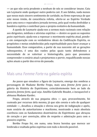 117 – MUITA LUZ
— ao que não seria prudente a nenhum de nós se considerar imune. Caiu
um Leymarie onde qualquer outro poderia cair. E aos falidos, nada menos
que nosso mais sincero sentimento de caridade, na firme esperança de que
este nosso irmão, de consciência refeita, oferte-se ao Espírito Verdade
para uma nova e reparadora jornada terrena, pela qual venha desfraldar a
bandeira espírita e contribuir para o projeto evolutivo da humanidade.
A queda de Leymarie ajuda-nos a sermos mais racionais com relação
aos dirigentes, médiuns e ativistas espíritas — dentre os quais os supostos
guias espirituais; ajuda-nos a repensar o movimento espírita atual, pondo-
o em comparação com os verdadeiros ideais da Codificação Espírita, os
propósitos e metas estabelecidas pela espiritualidade para fazer avançar a
humanidade. Esse comparativo, a partir de sua nascente até as gerações
subsequentes, é uma das razões pelas quais tanto defendemos a
necessidade de se valorizar a historiografia, para que possamos
compreender o cenário atual e projetarmos o porvir, requalificando nossas
ações atuais a partir dos erros do passado.
Ao passo que emudece a figura de Leymarie, emerge das sombras a
personagem de Madame Berthe Fropo, mais uma femme forte para a
galeria da História do Espiritismo, coincidentemente bem ao lado da
pioneira femme forte, qual seja: Améllie-Gabrielle Boudet, a inesquecível e
afetuosa Madame Kardec.
Fropo, através de sua pequena obra — que, provavelmente, foi
custeada por recursos dela mesma, já que não consta o selo de qualquer
entidade —, desafiou a situação e elevou seu grito de indignação e apelo,
num cenário de autoritarismo e machismo, mostrando a mais absoluta
coerência com os fundamentos doutrinários do Espiritismo que abraçou
de coração e por convicção, além do respeito e admiração para com o
pioneiro espírita.
Berthe Fropo foi, em suma, uma brava heroína que merece ser
lembrada e exaltada pelos espíritas com todo o desvelo possível.
 