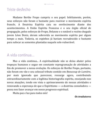 118 – Berthe Fropo
Madame Berthe Fropo cumpriu o seu papel. Infelizmente, porém,
seus esforços não foram o bastante para reavivar o movimento espírita
francês. A Doutrina Espírita caiu no envilecimento diante dos
acontecimentos. A União Espírita Francesa e o seu órgão oficial de
propagação, pelos esforços de Fropo, Delanne e o notável e recém-chegado
jovem Léon Denis, deram sobrevida ao movimento espírita por algum
tempo a mais. Todavia, os espinhos já haviam recrudescido o bastante
para sufocar as sementes plantadas naquele solo vulnerável.
Mas a vida continua... A espiritualidade não se deixa abater pelos
tropeços humanos e segue em constante reprogramação de atividades a
fim de promover a nossa evolução. Os esforços de Berthe Fropo, portanto,
não foram em vão e seu colossal tributo contido em Beaucoup de Lumière,
por mais ignorada que parecesse, ressurge agora, contribuindo
extraordinariamente com a legítima historiografia espírita, ensejando-nos
novas atuações, tendo em vista o aprimoramento de nossas atividades e
renovando a esperança de que o Espiritismo — a doutrina consoladora —
possa nos fazer avançar em nosso progresso espiritual.
Muita paz e luz para todos nós!
Os tradutores
 