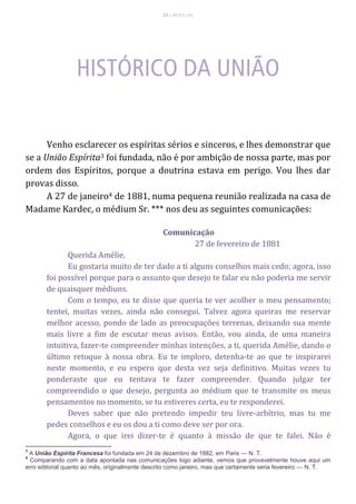 13 – MUITA LUZ
Venho esclarecer os espíritas sérios e sinceros, e lhes demonstrar que
se a União Espírita3 foi fundada, não é por ambição de nossa parte, mas por
ordem dos Espíritos, porque a doutrina estava em perigo. Vou lhes dar
provas disso.
A 27 de janeiro4 de 1881, numa pequena reunião realizada na casa de
Madame Kardec, o médium Sr. *** nos deu as seguintes comunicações:
Comunicação
27 de fevereiro de 1881
Querida Amélie,
Eu gostaria muito de ter dado a ti alguns conselhos mais cedo; agora, isso
foi possível porque para o assunto que desejo te falar eu não poderia me servir
de quaisquer médiuns.
Com o tempo, eu te disse que queria te ver acolher o meu pensamento;
tentei, muitas vezes, ainda não consegui. Talvez agora queiras me reservar
melhor acesso, pondo de lado as preocupações terrenas, deixando sua mente
mais livre a fim de escutar meus avisos. Então, vou ainda, de uma maneira
intuitiva, fazer-te compreender minhas intenções, a ti, querida Amélie, dando o
último retoque à nossa obra. Eu te imploro, detenha-te ao que te inspirarei
neste momento, e eu espero que desta vez seja definitivo. Muitas vezes tu
ponderaste que eu tentava te fazer compreender. Quando julgar ter
compreendido o que desejo, pergunta ao médium que te transmite os meus
pensamentos no momento, se tu estiveres certa, eu te responderei.
Deves saber que não pretendo impedir teu livre-arbítrio, mas tu me
pedes conselhos e eu os dou a ti como deve ser por ora.
Agora, o que irei dizer-te é quanto à missão de que te falei. Não é
3
A União Espírita Francesa foi fundada em 24 de dezembro de 1882, em Paris — N. T.
4
Comparando com a data apontada nas comunicações logo adiante, vemos que provavelmente houve aqui um
erro editorial quanto ao mês, originalmente descrito como janeiro, mas que certamente seria fevereiro — N. T.
 