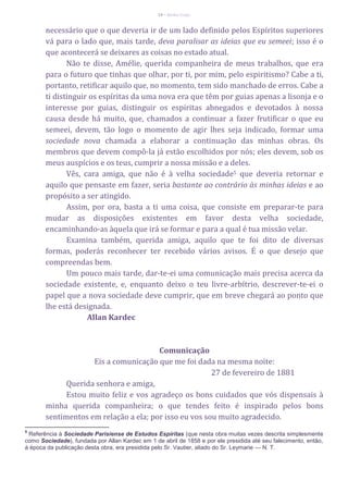 14 – Berthe Fropo
necessário que o que deveria ir de um lado definido pelos Espíritos superiores
vá para o lado que, mais tarde, deva paralisar as ideias que eu semeei; isso é o
que acontecerá se deixares as coisas no estado atual.
Não te disse, Amélie, querida companheira de meus trabalhos, que era
para o futuro que tinhas que olhar, por ti, por mim, pelo espiritismo? Cabe a ti,
portanto, retificar aquilo que, no momento, tem sido manchado de erros. Cabe a
ti distinguir os espíritas da uma nova era que têm por guias apenas a lisonja e o
interesse por guias, distinguir os espíritas abnegados e devotados à nossa
causa desde há muito, que, chamados a continuar a fazer frutificar o que eu
semeei, devem, tão logo o momento de agir lhes seja indicado, formar uma
sociedade nova chamada a elaborar a continuação das minhas obras. Os
membros que devem compô-la já estão escolhidos por nós; eles devem, sob os
meus auspícios e os teus, cumprir a nossa missão e a deles.
Vês, cara amiga, que não é à velha sociedade5 que deveria retornar e
aquilo que pensaste em fazer, seria bastante ao contrário às minhas ideias e ao
propósito a ser atingido.
Assim, por ora, basta a ti uma coisa, que consiste em preparar-te para
mudar as disposições existentes em favor desta velha sociedade,
encaminhando-as àquela que irá se formar e para a qual é tua missão velar.
Examina também, querida amiga, aquilo que te foi dito de diversas
formas, poderás reconhecer ter recebido vários avisos. É o que desejo que
compreendas bem.
Um pouco mais tarde, dar-te-ei uma comunicação mais precisa acerca da
sociedade existente, e, enquanto deixo o teu livre-arbítrio, descrever-te-ei o
papel que a nova sociedade deve cumprir, que em breve chegará ao ponto que
lhe está designada.
Allan Kardec
Comunicação
Eis a comunicação que me foi dada na mesma noite:
27 de fevereiro de 1881
Querida senhora e amiga,
Estou muito feliz e vos agradeço os bons cuidados que vós dispensais à
minha querida companheira; o que tendes feito é inspirado pelos bons
sentimentos em relação a ela; por isso eu vos sou muito agradecido.
5
Referência à Sociedade Parisiense de Estudos Espíritas (que nesta obra muitas vezes descrita simplesmente
como Sociedade), fundada por Allan Kardec em 1 de abril de 1858 e por ele presidida até seu falecimento, então,
à época da publicação desta obra, era presidida pelo Sr. Vautier, aliado do Sr. Leymarie — N. T.
 