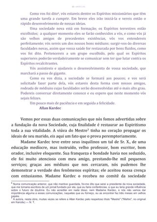 15 – MUITA LUZ
Como vos foi dito6, vós estareis dentre os Espíritos missionários que têm
uma grande tarefa a cumprir. Em breve eles irão iniciá-la e vereis então o
rápido desenvolvimento de nossas ideias.
Uma sociedade nova está em formação; os Espíritos terrestres estão
escolhidos; a qualquer momento eles se farão conhecidos a vós, e como vós já
são velhos amigos de precedentes existências, vós vos entendereis
perfeitamente; vós sereis um dos nossos bons médiuns: surgir-vos-ão diversas
faculdades novas, assim que vossa saúde for restaurada por bons fluidos, como
vos foi dito. Pertencereis a um grupo escolhido, pelo qual os Espíritos
superiores poderão verdadeiramente se comunicar sem ter que lutar contra os
Espíritos recalcitrantes.
Vós assistireis e ajudareis o desenvolvimento de vossa sociedade, que
marchará a passo de gigante.
Como eu vos dizia, a sociedade se formará aos poucos; e vos será
solicitado fazer parte dela, vós estareis desta forma com nossos amigos,
rodeada de médiuns cujas faculdades serão desenvolvidas até o mais alto grau.
Podereis conversar diretamente conosco e eu espero que neste momento vós
sejais felizes.
Um pouco mais de paciência e em seguida a felicidade.
Allan Kardec
Vemos por essas duas comunicações que nós fomos advertidas sobre
a fundação da nova Sociedade, cuja finalidade é restaurar ao Espiritismo
toda a sua vitalidade. A viúva do Mestre7 tinha no coração propagar os
ideais de seu marido, eis aqui um fato que o prova peremptoriamente.
Madame Kardec teve entre seus inquilinos um tal de Sr. X., de uma
educação medíocre, mas instruído, velho professor, bom escritor, bom
orador, inclusive eloquente. Sua franqueza e bondade havia nos seduzido,
ele foi muito atencioso com meu amigo, prestando-lhe mil pequenos
serviços; graças aos médiuns que nos cercaram, nós pudemos lhe
demonstrar a verdade dos fenômenos espíritas; ele aceitou nossa crença
com entusiasmo. Madame Kardec o recebeu no comitê da sociedade
6
Numa comunicação anterior, que não mantive guardada, foi-me dito que serei a presidente da nova sociedade,
que me tornaria escritora de um jornal fundado por ela, que eu faria conferências, e que eu teria grande influência
sobre o futuro da doutrina. Eu não acreditei em nada disso, nem Madame Kardec, e nós não vamos dar
importância alguma a essas comunicações; naquelas que eu forneço, eu as encontrei faz três meses em velhos
papéis.
7
A autora, nesta obra, muitas vezes se refere a Allan Kardec pelo respeitoso título "Mestre" ("Maître", no original
em francês) — N. T.
 