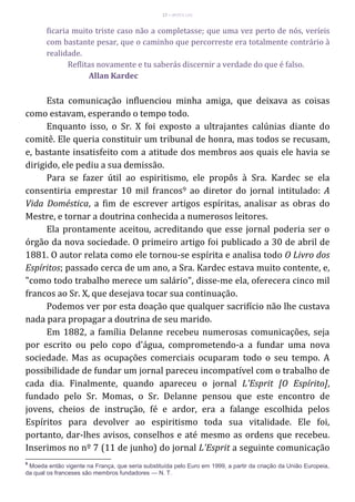 17 – MUITA LUZ
ficaria muito triste caso não a completasse; que uma vez perto de nós, veríeis
com bastante pesar, que o caminho que percorreste era totalmente contrário à
realidade.
Reflitas novamente e tu saberás discernir a verdade do que é falso.
Allan Kardec
Esta comunicação influenciou minha amiga, que deixava as coisas
como estavam, esperando o tempo todo.
Enquanto isso, o Sr. X foi exposto a ultrajantes calúnias diante do
comitê. Ele queria constituir um tribunal de honra, mas todos se recusam,
e, bastante insatisfeito com a atitude dos membros aos quais ele havia se
dirigido, ele pediu a sua demissão.
Para se fazer útil ao espiritismo, ele propôs à Sra. Kardec se ela
consentiria emprestar 10 mil francos9 ao diretor do jornal intitulado: A
Vida Doméstica, a fim de escrever artigos espíritas, analisar as obras do
Mestre, e tornar a doutrina conhecida a numerosos leitores.
Ela prontamente aceitou, acreditando que esse jornal poderia ser o
órgão da nova sociedade. O primeiro artigo foi publicado a 30 de abril de
1881. O autor relata como ele tornou-se espírita e analisa todo O Livro dos
Espíritos; passado cerca de um ano, a Sra. Kardec estava muito contente, e,
"como todo trabalho merece um salário", disse-me ela, oferecera cinco mil
francos ao Sr. X, que desejava tocar sua continuação.
Podemos ver por esta doação que qualquer sacrifício não lhe custava
nada para propagar a doutrina de seu marido.
Em 1882, a família Delanne recebeu numerosas comunicações, seja
por escrito ou pelo copo d'água, comprometendo-a a fundar uma nova
sociedade. Mas as ocupações comerciais ocuparam todo o seu tempo. A
possibilidade de fundar um jornal pareceu incompatível com o trabalho de
cada dia. Finalmente, quando apareceu o jornal L'Esprit [O Espírito],
fundado pelo Sr. Momas, o Sr. Delanne pensou que este encontro de
jovens, cheios de instrução, fé e ardor, era a falange escolhida pelos
Espíritos para devolver ao espiritismo toda sua vitalidade. Ele foi,
portanto, dar-lhes avisos, conselhos e até mesmo as ordens que recebeu.
Inserimos no nº 7 (11 de junho) do jornal L'Esprit a seguinte comunicação
9
Moeda então vigente na França, que seria substituída pelo Euro em 1999, a partir da criação da União Europeia,
da qual os franceses são membros fundadores — N. T.
 