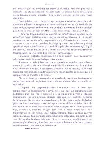 19 – MUITA LUZ
nos mostrar que não devemos ter medo de chamá-lo para nós, pois era o
ambiente que ele preferia. Não tenhais medo de chamar todos aqueles por
quem tenhais grande simpatia. Eles sempre estarão felizes com vossa
evocações.
Estou jubiloso com o despertar que se opera e vos devo dizer que a ele
não estou indiferente; tampouco ao novo conhecimento que vós fazeis desses
caros amigos, repletos de boa vontade e que farão tudo o que lhes for possível
para levar a obra a um bom fim. Mas eles precisam ser ajudados e assistidos.
E dever de todo espírita sincero evitar que a doutrina seja desviada de seu
verdadeiro curso; portanto, meus amigos, eu conto convosco. Sei o quanto
amais nossa querida filosofia e o quanto desejais vê-la triunfar; eis porque vos
disse essas coisas; são conselhos de amigo que vos dou, sabendo que vos
agradarei, e que vos esforçareis para trabalhar pela obra de regeneração à qual
me devotei, Sublime missão que é a de ensinar aos seus irmãos o caminho da
felicidade que é aquela, como dizia o Cristo, "da vida eterna".
Retornem, portanto, corajosamente à luta; quanto mais trabalharem
pelos outros, mais lhes será dado por vós mesmos.
Somente se pode julgar uma causa quando se estudou bem sobre a
mesma e quando a ela se está bem identificado. É o mesmo caso do trabalho.
Para conhecer-se as leis, é necessário trabalhar por si mesmo, se se quer
raciocinar com precisão e ajudar a resolver a maior questão do século, que é a
compreensão do trabalho e do capital.
Ah! se os homens encarregados da marcha do progresso desejassem se
ocupar seriamente do espiritismo, que poderosa alavanca eles teriam tido em
suas mãos!
O capítulo das responsabilidades é o único capaz de fazer bem
compreender os trabalhadores e cavalheiros que eles são semelhantes aos
poderosos, mas que não é somente a si mesmos que devem a situação
momentânea que ora ocupam, situação essa que eles poderão melhorar
facilmente no dia em que compreenderem a lei de reencarnação. Trabalhai,
portanto, incansavalmente e com coragem para o edifício social e moral de
nossa doutrina; os meios vos serão dados. A hora chegou, a ocasião se apresenta
hoje, secundai-a, queridos amigos, com toda a vossa força; apelai-nos.
Organizai-vos em um comité. Lede, relede, comentai todos os fatos que vos
sujeitem e cuidai bem para não serdes absolutos sobre qualquer outro ponto
que não aqueles fundamentais, quer dizer, a crença nas manifestações e na
reencarnação. Não avançai os fatos que estejam sob reserva. Em uma palavra,
fazei como eu fiz. Vós me vistes ao trabalho.
Allan Kardec
 
