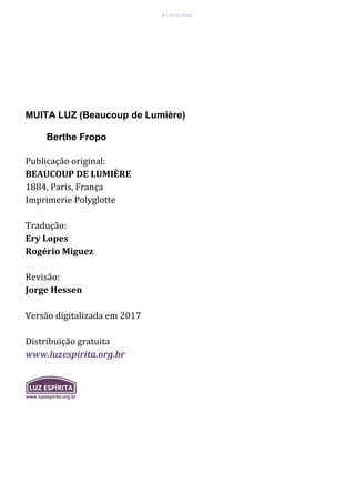 2 – Berthe Fropo
MUITA LUZ (Beaucoup de Lumière)
Berthe Fropo
Publicação original:
BEAUCOUP DE LUMIÈRE
1884, Paris, França
Imprimerie Polyglotte
Tradução:
Ery Lopes
Rogério Miguez
Revisão:
Jorge Hessen
Versão digitalizada em 2017
Distribuição gratuita
www.luzespirita.org.br
 