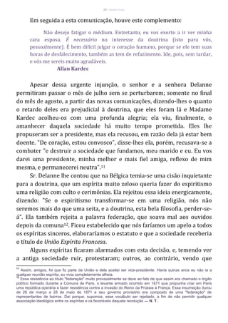 20 – Berthe Fropo
Em seguida a esta comunicação, houve este complemento:
Não desejo fatigar o médium. Entretanto, eu vos exorto a ir ver minha
cara esposa. É necessário no interesse da doutrina (isto para vós,
pessoalmente). É bem difícil julgar o coração humano, porque se ele tem suas
horas de desfalecimento, também as tem de refazimento. Ide, pois, sem tardar,
e vós me sereis muito agradáveis.
Allan Kardec
Apesar dessa urgente injunção, o senhor e a senhora Delanne
permitiram passar o mês de julho sem se perturbarem; somente no final
do mês de agosto, a partir das novas comunicações, dizendo-lhes o quanto
o retardo deles era prejudicial à doutrina, que eles foram lá e Madame
Kardec acolheu-os com uma profunda alegria; ela viu, finalmente, o
amanhecer daquela sociedade há muito tempo prometida. Eles lhe
propuseram ser a presidente, mas ela recusou, em razão dela já estar bem
doente. "De coração, estou convosco", disse-lhes ela, porém, recusava-se a
combater "e destruir a sociedade que fundamos, meu marido e eu. Eu vos
darei uma presidente, minha melhor e mais fiel amiga, reflexo de mim
mesma, e permanecerei neutra".11
Sr. Delanne lhe contou que na Bélgica temia-se uma cisão inquietante
para a doutrina, que um espírita muito zeloso queria fazer do espiritismo
uma religião com culto e cerimônias. Ela rejeitou essa ideia energicamente,
dizendo: "Se o espiritismo transformar-se em uma religião, nós não
seremos mais do que uma seita, e a doutrina, esta bela filosofia, perder-se-
á". Ela também rejeita a palavra federação, que soava mal aos ouvidos
depois da comuna12. Ficou estabelecido que nós faríamos um apelo a todos
os espíritas sinceros, elaboraríamos o estatuto e que a sociedade receberia
o título de União Espírita Francesa.
Alguns espíritas ficaram alarmados com esta decisão, e, temendo ver
a antiga sociedade ruir, protestaram; outros, ao contrário, vendo que
11
Assim, amigos, foi que fiz parte da União e dela aceitei ser vice-presidente. Havia quinze anos eu não ia a
qualquer reunião espírita, eu vivia completamente alheia.
12
Essa resistência ao título "federação" muito provavelmente se deve ao fato de que assim era chamado o órgão
político formado durante a Comuna de Paris, o levante armado ocorrido em 1871 que propunha criar em Paris
uma república operária e fazer resistência contra a invasão do Reino da Prússia à França. Essa insurreição durou
de 26 de março a 28 de maio de 1871 e seu governo provisório era composto de uma "federação" de
representantes de bairros. Daí porque, supomos, esse vocábulo ser rejeitado, a fim de não permitir qualquer
associação ideológica entre os espíritas e os favoráveis daquela revolução — N. T.
 
