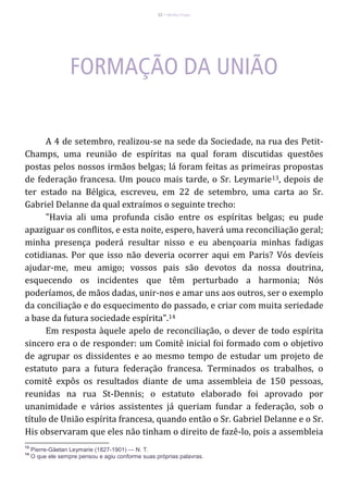 22 – Berthe Fropo
A 4 de setembro, realizou-se na sede da Sociedade, na rua des Petit-
Champs, uma reunião de espíritas na qual foram discutidas questões
postas pelos nossos irmãos belgas; lá foram feitas as primeiras propostas
de federação francesa. Um pouco mais tarde, o Sr. Leymarie13, depois de
ter estado na Bélgica, escreveu, em 22 de setembro, uma carta ao Sr.
Gabriel Delanne da qual extraímos o seguinte trecho:
"Havia ali uma profunda cisão entre os espíritas belgas; eu pude
apaziguar os conflitos, e esta noite, espero, haverá uma reconciliação geral;
minha presença poderá resultar nisso e eu abençoaria minhas fadigas
cotidianas. Por que isso não deveria ocorrer aqui em Paris? Vós devíeis
ajudar-me, meu amigo; vossos pais são devotos da nossa doutrina,
esquecendo os incidentes que têm perturbado a harmonia; Nós
poderíamos, de mãos dadas, unir-nos e amar uns aos outros, ser o exemplo
da conciliação e do esquecimento do passado, e criar com muita seriedade
a base da futura sociedade espírita".14
Em resposta àquele apelo de reconciliação, o dever de todo espírita
sincero era o de responder: um Comitê inicial foi formado com o objetivo
de agrupar os dissidentes e ao mesmo tempo de estudar um projeto de
estatuto para a futura federação francesa. Terminados os trabalhos, o
comitê expôs os resultados diante de uma assembleia de 150 pessoas,
reunidas na rua St-Dennis; o estatuto elaborado foi aprovado por
unanimidade e vários assistentes já queriam fundar a federação, sob o
título de União espírita francesa, quando então o Sr. Gabriel Delanne e o Sr.
His observaram que eles não tinham o direito de fazê-lo, pois a assembleia
13
Pierre-Gäetan Leymarie (1827-1901) — N. T.
14
O que ele sempre pensou e agiu conforme suas próprias palavras.
 