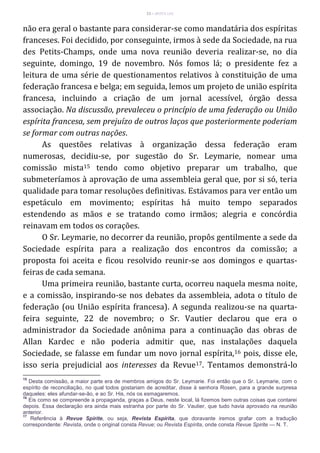 23 – MUITA LUZ
não era geral o bastante para considerar-se como mandatária dos espíritas
franceses. Foi decidido, por conseguinte, irmos à sede da Sociedade, na rua
des Petits-Champs, onde uma nova reunião deveria realizar-se, no dia
seguinte, domingo, 19 de novembro. Nós fomos lá; o presidente fez a
leitura de uma série de questionamentos relativos à constituição de uma
federação francesa e belga; em seguida, lemos um projeto de união espírita
francesa, incluindo a criação de um jornal acessível, órgão dessa
associação. Na discussão, prevaleceu o princípio de uma federação ou União
espírita francesa, sem prejuízo de outros laços que posteriormente poderiam
se formar com outras nações.
As questões relativas à organização dessa federação eram
numerosas, decidiu-se, por sugestão do Sr. Leymarie, nomear uma
comissão mista15 tendo como objetivo preparar um trabalho, que
submeteríamos à aprovação de uma assembleia geral que, por si só, teria
qualidade para tomar resoluções definitivas. Estávamos para ver então um
espetáculo em movimento; espíritas há muito tempo separados
estendendo as mãos e se tratando como irmãos; alegria e concórdia
reinavam em todos os corações.
O Sr. Leymarie, no decorrer da reunião, propôs gentilmente a sede da
Sociedade espírita para a realização dos encontros da comissão; a
proposta foi aceita e ficou resolvido reunir-se aos domingos e quartas-
feiras de cada semana.
Uma primeira reunião, bastante curta, ocorreu naquela mesma noite,
e a comissão, inspirando-se nos debates da assembleia, adota o título de
federação (ou União espírita francesa). A segunda realizou-se na quarta-
feira seguinte, 22 de novembro; o Sr. Vautier declarou que era o
administrador da Sociedade anônima para a continuação das obras de
Allan Kardec e não poderia admitir que, nas instalações daquela
Sociedade, se falasse em fundar um novo jornal espírita,16 pois, disse ele,
isso seria prejudicial aos interesses da Revue17. Tentamos demonstrá-lo
15
Desta comissão, a maior parte era de membros amigos do Sr. Leymarie. Foi então que o Sr. Leymarie, com o
espírito de reconciliação, no qual todos gostariam de acreditar, disse à senhora Rosen, para a grande surpresa
daqueles: eles afundar-se-ão, e ao Sr. His, nós os esmagaremos.
16
Eis como se compreende a propaganda, graças a Deus, neste local, lá fizemos bem outras coisas que contarei
depois. Essa declaração era ainda mais estranha por parte do Sr. Vautier, que tudo havia aprovado na reunião
anterior.
17
Referência à Revue Spirite, ou seja, Revista Espírita, que doravante iremos grafar com a tradução
correspondente: Revista, onde o original consta Revue; ou Revista Espírita, onde consta Revue Spirite — N. T.
 