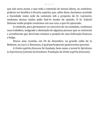 24 – Berthe Fropo
que não seria assim, e que toda a extensão de nossas ideias, ao contrário,
poderia ser benéfica à livraria espírita, que, além disso, havíamos aceitado
a Sociedade como sede da comissão sob a proposta do Sr. Leymarie;
nenhuma dessas razões pôde fazê-lo mudar de opinião. O Sr. Gabriel
Delanne então propôs reunirmos em sua casa, o que foi aprovado.
A comissão, para permanecer no exercício de seu mandato, continuou
seus trabalhos, malgrado a abstenção de algumas pessoas que se retiraram
e acreditaram que deveriam retomar o projeto de uma federação francesa
e belga.
Houve uma reunião, em 24 de dezembro, no grande salão de la
Redoute, na rua J.-J. Rousseau, à qual participaram quatrocentas pessoas.
A União espírita francesa foi fundada, bem como o jornal le Spiritisme
[o Espiritismo] (extrato da brochura: Fundação da União espírita francesa).
 