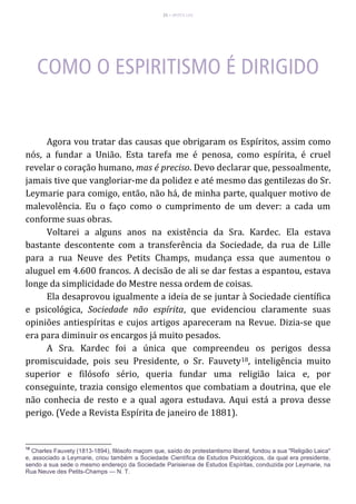 25 – MUITA LUZ
Agora vou tratar das causas que obrigaram os Espíritos, assim como
nós, a fundar a União. Esta tarefa me é penosa, como espírita, é cruel
revelar o coração humano, mas é preciso. Devo declarar que, pessoalmente,
jamais tive que vangloriar-me da polidez e até mesmo das gentilezas do Sr.
Leymarie para comigo, então, não há, de minha parte, qualquer motivo de
malevolência. Eu o faço como o cumprimento de um dever: a cada um
conforme suas obras.
Voltarei a alguns anos na existência da Sra. Kardec. Ela estava
bastante descontente com a transferência da Sociedade, da rua de Lille
para a rua Neuve des Petits Champs, mudança essa que aumentou o
aluguel em 4.600 francos. A decisão de ali se dar festas a espantou, estava
longe da simplicidade do Mestre nessa ordem de coisas.
Ela desaprovou igualmente a ideia de se juntar à Sociedade científica
e psicológica, Sociedade não espírita, que evidenciou claramente suas
opiniões antiespíritas e cujos artigos apareceram na Revue. Dizia-se que
era para diminuir os encargos já muito pesados.
A Sra. Kardec foi a única que compreendeu os perigos dessa
promiscuidade, pois seu Presidente, o Sr. Fauvety18, inteligência muito
superior e filósofo sério, queria fundar uma religião laica e, por
conseguinte, trazia consigo elementos que combatiam a doutrina, que ele
não conhecia de resto e a qual agora estudava. Aqui está a prova desse
perigo. (Vede a Revista Espírita de janeiro de 1881).
18
Charles Fauvety (1813-1894), filósofo maçom que, saído do protestantismo liberal, fundou a sua "Religião Laica"
e, associado a Leymarie, criou também a Sociedade Científica de Estudos Psicológicos, da qual era presidente,
sendo a sua sede o mesmo endereço da Sociedade Parisiense de Estudos Espíritas, conduzida por Leymarie, na
Rua Neuve des Petits-Champs — N. T.
 