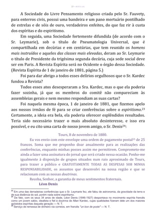 27 – MUITA LUZ
A Sociedade do Livre Pensamento religioso criada pelo Sr. Fauvety,
para enterros civis, possui uma bandeira e um pano mortuário pontilhado
de estrelas e de sóis de ouro, verdadeiros enfeites, do que faz rir à custa
dos espíritas e do espiritismo.
Em seguida, uma Sociedade fortemente difundida (de acordo com o
Sr. Leymarie), sob o título de Pneumatologia Universal, que é
compartilhada em decúrias e em centúrias, que tem reunido os homens
mais instruídos e aqueles das classes mais elevadas, deram ao Sr. Leymarie
o título de Presidente da trigésima segunda decúria, cuja sede social deve
ser em Paris. A Revista Espírita será no Ocidente o órgão dessa Sociedade.
(Revista Espírita de 1 de janeiro de 1881, página 5.)
Foi para dar abrigo a todos esses delírios orgulhosos que o Sr. Kardec
fundou a Revista?
Todos esses atos desesperaram a Sra. Kardec, mas o que ela poderia
fazer sozinha, já que os membros do comitê não compareciam às
assembleias gerais e nem mesmo respondiam as suas cartas?
Foi naquela mesma época, 1 de janeiro de 1881, que fizemos apelo
aos nossos irmãos de fé para se criar conferências sobre o espiritismo.23
Certamente, a ideia era bela, ela poderia oferecer esplêndidos resultados.
Teria sido necessário trazer o mais absoluto desinteresse, e isso era
possível, e eu cito uma carta de nosso jovem amigo, o Sr. Denis24:
Tours, 8 de novembro de 1880.
Eu vos envio com este envelope uma ordem de pagamento postal25 de 25
francos. Soma que me proponho doar anualmente para as realizações das
conferências, enquanto minhas posses assim me permitirem. Comprometo-me
ainda a fazer uma assinatura do jornal que será criado nessa ocasião. Ponho-me
igualmente à disposição de grupos situados num raio aproximado de Tours,
para trazer a público e GRATUITAMENTE TODAS AS DESPESAS SOB MINHA
RESPONSABILIDADE, os assuntos que desenvolvi na nossa região e que se
relacionam com as nossas doutrinas.
Receba, Senhor, a garantia de meus sentimentos fraternais.
Léon Denis
23
Em uma das derradeiras conferências que o Sr. Leymarie fez, ele falou de astronomia, da gravidade da terra e
de sua distância do sol, porém nada sobre espiritismo.
24
De fato, com os seus 34 anos de idade, Léon Denis (1846-1927) despontava no movimento espírita francês
como um jovem sábio, idealista e fiel à doutrina de Allan Kardec, cujas qualidades fizeram dele um dos maiores
apóstolos espíritas daquela geração — N. T.
25
Serviço de remessa de dinheiro via correios, em francês "un bon de poste" — N. T.
 