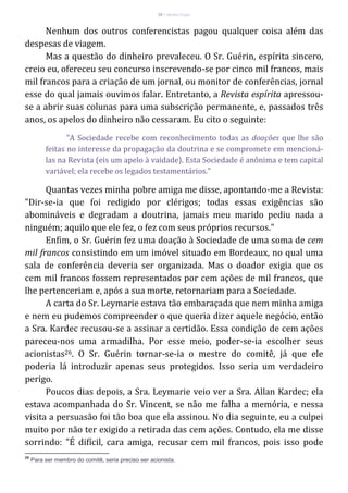 28 – Berthe Fropo
Nenhum dos outros conferencistas pagou qualquer coisa além das
despesas de viagem.
Mas a questão do dinheiro prevaleceu. O Sr. Guérin, espírita sincero,
creio eu, ofereceu seu concurso inscrevendo-se por cinco mil francos, mais
mil francos para a criação de um jornal, ou monitor de conferências, jornal
esse do qual jamais ouvimos falar. Entretanto, a Revista espírita apressou-
se a abrir suas colunas para uma subscrição permanente, e, passados três
anos, os apelos do dinheiro não cessaram. Eu cito o seguinte:
"A Sociedade recebe com reconhecimento todas as doações que lhe são
feitas no interesse da propagação da doutrina e se compromete em mencioná-
las na Revista (eis um apelo à vaidade). Esta Sociedade é anônima e tem capital
variável; ela recebe os legados testamentários."
Quantas vezes minha pobre amiga me disse, apontando-me a Revista:
"Dir-se-ia que foi redigido por clérigos; todas essas exigências são
abomináveis e degradam a doutrina, jamais meu marido pediu nada a
ninguém; aquilo que ele fez, o fez com seus próprios recursos."
Enfim, o Sr. Guérin fez uma doação à Sociedade de uma soma de cem
mil francos consistindo em um imóvel situado em Bordeaux, no qual uma
sala de conferência deveria ser organizada. Mas o doador exigia que os
cem mil francos fossem representados por cem ações de mil francos, que
lhe pertenceriam e, após a sua morte, retornariam para a Sociedade.
A carta do Sr. Leymarie estava tão embaraçada que nem minha amiga
e nem eu pudemos compreender o que queria dizer aquele negócio, então
a Sra. Kardec recusou-se a assinar a certidão. Essa condição de cem ações
pareceu-nos uma armadilha. Por esse meio, poder-se-ia escolher seus
acionistas26. O Sr. Guérin tornar-se-ia o mestre do comitê, já que ele
poderia lá introduzir apenas seus protegidos. Isso seria um verdadeiro
perigo.
Poucos dias depois, a Sra. Leymarie veio ver a Sra. Allan Kardec; ela
estava acompanhada do Sr. Vincent, se não me falha a memória, e nessa
visita a persuasão foi tão boa que ela assinou. No dia seguinte, eu a culpei
muito por não ter exigido a retirada das cem ações. Contudo, ela me disse
sorrindo: "É difícil, cara amiga, recusar cem mil francos, pois isso pode
26
Para ser membro do comitê, seria preciso ser acionista.
 