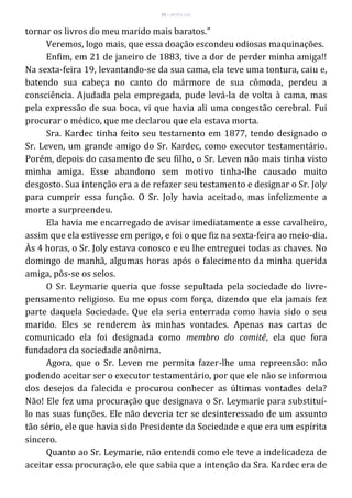 29 – MUITA LUZ
tornar os livros do meu marido mais baratos."
Veremos, logo mais, que essa doação escondeu odiosas maquinações.
Enfim, em 21 de janeiro de 1883, tive a dor de perder minha amiga!!
Na sexta-feira 19, levantando-se da sua cama, ela teve uma tontura, caiu e,
batendo sua cabeça no canto do mármore de sua cômoda, perdeu a
consciência. Ajudada pela empregada, pude levá-la de volta à cama, mas
pela expressão de sua boca, vi que havia ali uma congestão cerebral. Fui
procurar o médico, que me declarou que ela estava morta.
Sra. Kardec tinha feito seu testamento em 1877, tendo designado o
Sr. Leven, um grande amigo do Sr. Kardec, como executor testamentário.
Porém, depois do casamento de seu filho, o Sr. Leven não mais tinha visto
minha amiga. Esse abandono sem motivo tinha-lhe causado muito
desgosto. Sua intenção era a de refazer seu testamento e designar o Sr. Joly
para cumprir essa função. O Sr. Joly havia aceitado, mas infelizmente a
morte a surpreendeu.
Ela havia me encarregado de avisar imediatamente a esse cavalheiro,
assim que ela estivesse em perigo, e foi o que fiz na sexta-feira ao meio-dia.
Às 4 horas, o Sr. Joly estava conosco e eu lhe entreguei todas as chaves. No
domingo de manhã, algumas horas após o falecimento da minha querida
amiga, pôs-se os selos.
O Sr. Leymarie queria que fosse sepultada pela sociedade do livre-
pensamento religioso. Eu me opus com força, dizendo que ela jamais fez
parte daquela Sociedade. Que ela seria enterrada como havia sido o seu
marido. Eles se renderem às minhas vontades. Apenas nas cartas de
comunicado ela foi designada como membro do comitê, ela que fora
fundadora da sociedade anônima.
Agora, que o Sr. Leven me permita fazer-lhe uma repreensão: não
podendo aceitar ser o executor testamentário, por que ele não se informou
dos desejos da falecida e procurou conhecer as últimas vontades dela?
Não! Ele fez uma procuração que designava o Sr. Leymarie para substituí-
lo nas suas funções. Ele não deveria ter se desinteressado de um assunto
tão sério, ele que havia sido Presidente da Sociedade e que era um espírita
sincero.
Quanto ao Sr. Leymarie, não entendi como ele teve a indelicadeza de
aceitar essa procuração, ele que sabia que a intenção da Sra. Kardec era de
 