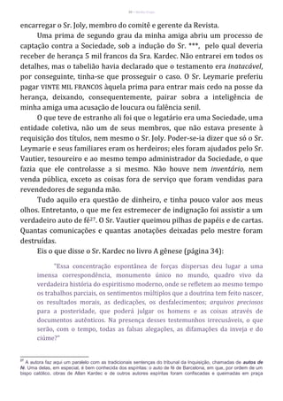 30 – Berthe Fropo
encarregar o Sr. Joly, membro do comitê e gerente da Revista.
Uma prima de segundo grau da minha amiga abriu um processo de
captação contra a Sociedade, sob a indução do Sr. ***, pelo qual deveria
receber de herança 5 mil francos da Sra. Kardec. Não entrarei em todos os
detalhes, mas o tabelião havia declarado que o testamento era inatacável,
por conseguinte, tinha-se que prosseguir o caso. O Sr. Leymarie preferiu
pagar VINTE MIL FRANCOS àquela prima para entrar mais cedo na posse da
herança, deixando, consequentemente, pairar sobra a inteligência de
minha amiga uma acusação de loucura ou falência senil.
O que teve de estranho ali foi que o legatário era uma Sociedade, uma
entidade coletiva, não um de seus membros, que não estava presente à
requisição dos títulos, nem mesmo o Sr. Joly. Poder-se-ia dizer que só o Sr.
Leymarie e seus familiares eram os herdeiros; eles foram ajudados pelo Sr.
Vautier, tesoureiro e ao mesmo tempo administrador da Sociedade, o que
fazia que ele controlasse a si mesmo. Não houve nem inventário, nem
venda pública, exceto as coisas fora de serviço que foram vendidas para
revendedores de segunda mão.
Tudo aquilo era questão de dinheiro, e tinha pouco valor aos meus
olhos. Entretanto, o que me fez estremecer de indignação foi assistir a um
verdadeiro auto de fé27. O Sr. Vautier queimou pilhas de papéis e de cartas.
Quantas comunicações e quantas anotações deixadas pelo mestre foram
destruídas.
Eis o que disse o Sr. Kardec no livro A gênese (página 34):
"Essa concentração espontânea de forças dispersas deu lugar a uma
imensa correspondência, monumento único no mundo, quadro vivo da
verdadeira história do espiritismo moderno, onde se refletem ao mesmo tempo
os trabalhos parciais, os sentimentos múltiplos que a doutrina tem feito nascer,
os resultados morais, as dedicações, os desfalecimentos; arquivos preciosos
para a posteridade, que poderá julgar os homens e as coisas através de
documentos autênticos. Na presença desses testemunhos irrecusáveis, o que
serão, com o tempo, todas as falsas alegações, as difamações da inveja e do
ciúme?"
27
A autora faz aqui um paralelo com as tradicionais sentenças do tribunal da Inquisição, chamadas de autos de
fé. Uma delas, em especial, é bem conhecida dos espíritas: o auto de fé de Barcelona, em que, por ordem de um
bispo católico, obras de Allan Kardec e de outros autores espíritas foram confiscadas e queimadas em praça
 