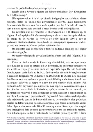 32 – Berthe Fropo
passava de prelúdio daquilo que ele preparara.
Recebi com a Revista de junho um folheto intitulado: Os 4 Evangelhos
de J. B. Roustaing.30
Não quero voltar à minha profunda indignação para a leitura desse
panfleto, balão de ensaio tão perfidamente escrito, quão habilmente
desenvolvido. Mas eu vou dar a cada qual o que lhe é devido, de acordo
com a minha apreciação pessoal, e meus irmãos de fé então julgarão.
Eu acredito que as reflexões e observações de J. B. Roustaing, da
página 17 até a página 29, são anotações que ele teria escrito após a leitura
do artigo do Sr. Kardec da Revista de 1866 (página 190) e que os
pretensos discípulos teriam encontrado nos seus papéis após a morte dele;
quanto aos demais capítulos, podem reivindicá-los.
Os espíritas que receberam o folheto poderão sozinhos me seguir
nessa investigação.
O sucessor designado por Allan Kardec, quem será ele? (página 33 da
brochura)
Entre os discípulos do Sr. Roustaing, não é difícil, uma vez que temos
lido durante 15 anos os artigos do Sr. Leymarie, de encontrar seu gênero,
seu estilo, o emprego de uma série de expressões que lhe são habituais.
Depois, quem teria dado ao Sr. M. J. Guérin todas essas informações sobre
o sucessor designado? O Sr. Kardec, na Revista de 1864, não deu qualquer
detalhe sobre a sucessão em questão, e é difícil que ele tenha tocado em
quaisquer palavras a respeito disso no seu círculo mais íntimo. Foi,
portanto, o Sr. Leymarie que encontrou nos papéis e comunicações, que a
Sra. Kardec havia dado à Sociedade, após a morte de seu marido, os
documentos relativos a essa esperança de um sucessor e continuador de
sua obra. E de resto, o que sabia o Sr. Leymarie? Essas crianças designadas
pela médium do cantão de Berne tinham seu livre-arbítrio, elas poderiam
aceitar ou falhar em sua missão, e a prova é que foram designadas várias
delas. Agora, são jovens de 18 a 30 anos, que nos dizem que não surgirá
uma inteligência fora de série para continuar a obra tão amada do mestre?
Com 20 anos pode-se ter a maturidade necessária para erguer alto e firme
30
Os Quatro Evangelhos, subintitulado Espiritismo Cristão ou Revelação da Revelação, é uma série de quatro
volumes, publicada em 1866, com a assinatura de Jean-Baptiste Roustaing (1805-1879), um renomado jurista em
Bourdeaux, França, que a teria constituído a partir de comunicações obtidas pela médium belga Émilie Collignon,
supostamente enviadas pelos quatro evangelistas: Mateus, Marcos, Lucas e João — N. T.
 