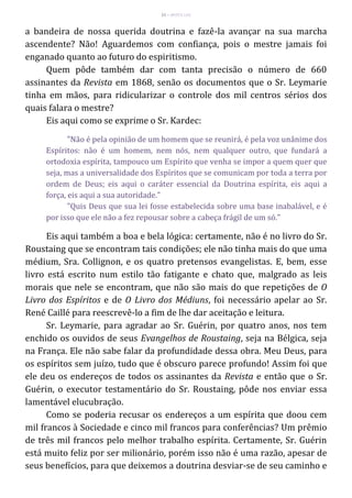 33 – MUITA LUZ
a bandeira de nossa querida doutrina e fazê-la avançar na sua marcha
ascendente? Não! Aguardemos com confiança, pois o mestre jamais foi
enganado quanto ao futuro do espiritismo.
Quem pôde também dar com tanta precisão o número de 660
assinantes da Revista em 1868, senão os documentos que o Sr. Leymarie
tinha em mãos, para ridicularizar o controle dos mil centros sérios dos
quais falara o mestre?
Eis aqui como se exprime o Sr. Kardec:
"Não é pela opinião de um homem que se reunirá, é pela voz unânime dos
Espíritos: não é um homem, nem nós, nem qualquer outro, que fundará a
ortodoxia espírita, tampouco um Espírito que venha se impor a quem quer que
seja, mas a universalidade dos Espíritos que se comunicam por toda a terra por
ordem de Deus; eis aqui o caráter essencial da Doutrina espírita, eis aqui a
força, eis aqui a sua autoridade."
"Quis Deus que sua lei fosse estabelecida sobre uma base inabalável, e é
por isso que ele não a fez repousar sobre a cabeça frágil de um só."
Eis aqui também a boa e bela lógica: certamente, não é no livro do Sr.
Roustaing que se encontram tais condições; ele não tinha mais do que uma
médium, Sra. Collignon, e os quatro pretensos evangelistas. E, bem, esse
livro está escrito num estilo tão fatigante e chato que, malgrado as leis
morais que nele se encontram, que não são mais do que repetições de O
Livro dos Espíritos e de O Livro dos Médiuns, foi necessário apelar ao Sr.
René Caillé para reescrevê-lo a fim de lhe dar aceitação e leitura.
Sr. Leymarie, para agradar ao Sr. Guérin, por quatro anos, nos tem
enchido os ouvidos de seus Evangelhos de Roustaing, seja na Bélgica, seja
na França. Ele não sabe falar da profundidade dessa obra. Meu Deus, para
os espíritos sem juízo, tudo que é obscuro parece profundo! Assim foi que
ele deu os endereços de todos os assinantes da Revista e então que o Sr.
Guérin, o executor testamentário do Sr. Roustaing, pôde nos enviar essa
lamentável elucubração.
Como se poderia recusar os endereços a um espírita que doou cem
mil francos à Sociedade e cinco mil francos para conferências? Um prêmio
de três mil francos pelo melhor trabalho espírita. Certamente, Sr. Guérin
está muito feliz por ser milionário, porém isso não é uma razão, apesar de
seus benefícios, para que deixemos a doutrina desviar-se de seu caminho e
 