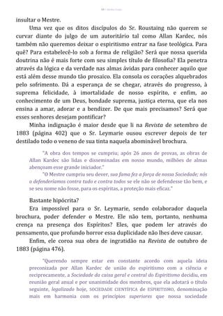 34 – Berthe Fropo
insultar o Mestre.
Uma vez que os ditos discípulos do Sr. Roustaing não querem se
curvar diante do julgo de um autoritário tal como Allan Kardec, nós
também não queremos deixar o espiritismo entrar na fase teológica. Para
quê? Para estabelecê-lo sob a forma de religião? Será que nossa querida
doutrina não é mais forte com seu simples título de filosofia? Ela penetra
através da lógica e da verdade nas almas ávidas para conhecer aquilo que
está além desse mundo tão prosaico. Ela consola os corações alquebrados
pelo sofrimento. Dá a esperança de se chegar, através do progresso, à
suprema felicidade, à imortalidade de nosso espírito, e enfim, ao
conhecimento de um Deus, bondade suprema, justiça eterna, que ela nos
ensina a amar, adorar e a bendizer. De que mais precisamos? Será que
esses senhores desejam pontificar?
Minha indignação é maior desde que li na Revista de setembro de
1883 (página 402) que o Sr. Leymarie ousou escrever depois de ter
destilado todo o veneno de sua tinta naquela abominável brochura.
"A obra dos tempos se cumpriu; após 26 anos de provas, as obras de
Allan Kardec são lidas e disseminadas em nosso mundo, milhões de almas
abençoam esse grande iniciador."
"O Mestre cumpriu seu dever, sua fama fez a força de nossa Sociedade; nós
o defenderíamos contra tudo e contra todos se ele não se defendesse tão bem, e
se seu nome não fosse, para os espíritas, a proteção mais eficaz."
Bastante hipócrita?
Era impossível para o Sr. Leymarie, sendo colaborador daquela
brochura, poder defender o Mestre. Ele não tem, portanto, nenhuma
crença na presença dos Espíritos? Eles, que podem ler através do
pensamento, que profundo horror essa duplicidade não lhes deve causar.
Enfim, ele coroa sua obra de ingratidão na Revista de outubro de
1883 (página 476).
"Querendo sempre estar em constante acordo com aquela ideia
preconizada por Allan Kardec de união do espiritismo com a ciência e
reciprocamente, a Sociedade da caixa geral e central do Espiritismo decidiu, em
reunião geral anual e por unanimidade dos membros, que ela adotará o título
seguinte, legalizado hoje, SOCIEDADE CIENTÍFICA de ESPIRITISMO, denominação
mais em harmonia com os princípios superiores que nossa sociedade
 