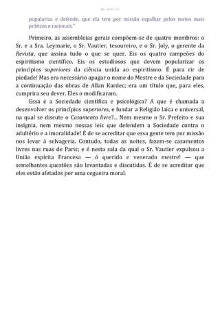 35 – MUITA LUZ
populariza e defende, que ela tem por missão espalhar pelos meios mais
práticos e racionais."
Primeiro, as assembleias gerais compõem-se de quatro membros: o
Sr. e a Sra. Leymarie, o Sr. Vautier, tesoureiro, e o Sr. Joly, o gerente da
Revista, que assina tudo o que se quer. Eis os quatro campeões do
espiritismo científico. Eis os estudiosos que devem popularizar os
princípios superiores da ciência unida ao espiritismo. É para rir de
piedade! Mas era necessário apagar o nome do Mestre e da Sociedade para
a continuação das obras de Allan Kardec; era um título que, para eles,
cumprira seu dever. Eles o modificaram.
Essa é a Sociedade científica e psicológica? A que é chamada a
desenvolver os princípios superiores, e fundar a Religião laica e universal,
na qual se discute o Casamento livre?... Nem mesmo o Sr. Prefeito e sua
insígnia, nem mesmo nossas leis que defendem a Sociedade contra o
adultério e a imoralidade! É de se acreditar que essa gente tem por missão
nos levar à selvageria. Contudo, todas as noites, fazem-se casamentos
livres nas ruas de Paris; e é nesta sala da qual o Sr. Vautier expulsou a
União espírita Francesa — ó querido e venerado mestre! — que
semelhantes questões são levantadas e discutidas. É de se acreditar que
eles estão afetados por uma cegueira moral.
 