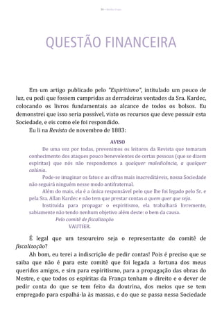 36 – Berthe Fropo
Em um artigo publicado pelo "Espiritismo", intitulado um pouco de
luz, eu pedi que fossem cumpridas as derradeiras vontades da Sra. Kardec,
colocando os livros fundamentais ao alcance de todos os bolsos. Eu
demonstrei que isso seria possível, visto os recursos que deve possuir esta
Sociedade, e eis como ele foi respondido.
Eu li na Revista de novembro de 1883:
AVISO
De uma vez por todas, prevenimos os leitores da Revista que tomaram
conhecimento dos ataques pouco benevolentes de certas pessoas (que se dizem
espíritas) que nós não respondemos a qualquer maledicência, a qualquer
calúnia.
Pode-se imaginar os fatos e as cifras mais inacreditáveis, nossa Sociedade
não seguirá ninguém nesse modo antifraternal.
Além do mais, ela é a única responsável pelo que lhe foi legado pelo Sr. e
pela Sra. Allan Kardec e não tem que prestar contas a quem quer que seja.
Instituída para propagar o espiritismo, ela trabalhará livremente,
sabiamente não tendo nenhum objetivo além deste: o bem da causa.
Pelo comitê de fiscalização
VAUTIER.
É legal que um tesoureiro seja o representante do comitê de
fiscalização?
Ah bom, eu terei a indiscrição de pedir contas! Pois é preciso que se
saiba que não é para este comitê que foi legada a fortuna dos meus
queridos amigos, e sim para espiritismo, para a propagação das obras do
Mestre, e que todos os espíritas da França tenham o direito e o dever de
pedir conta do que se tem feito da doutrina, dos meios que se tem
empregado para espalhá-la às massas, e do que se passa nessa Sociedade
 