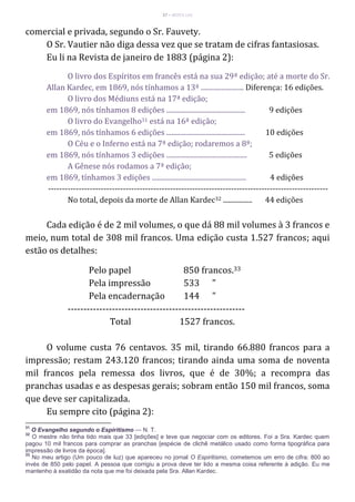 37 – MUITA LUZ
comercial e privada, segundo o Sr. Fauvety.
O Sr. Vautier não diga dessa vez que se tratam de cifras fantasiosas.
Eu li na Revista de janeiro de 1883 (página 2):
O livro dos Espíritos em francês está na sua 29ª edição; até a morte do Sr.
Allan Kardec, em 1869, nós tínhamos a 13ª ......................... Diferença: 16 edições.
O livro dos Médiuns está na 17ª edição;
em 1869, nós tínhamos 8 edições .............................................. 9 edições
O livro do Evangelho31 está na 16ª edição;
em 1869, nós tínhamos 6 edições .............................................. 10 edições
O Céu e o Inferno está na 7ª edição; rodaremos a 8ª;
em 1869, nós tínhamos 3 edições ............................................... 5 edições
A Gênese nós rodamos a 7ª edição;
em 1869, tínhamos 3 edições ....................................................... 4 edições
-----------------------------------------------------------------------------------------------------
No total, depois da morte de Allan Kardec32 ................. 44 edições
Cada edição é de 2 mil volumes, o que dá 88 mil volumes à 3 francos e
meio, num total de 308 mil francos. Uma edição custa 1.527 francos; aqui
estão os detalhes:
Pelo papel 850 francos.33
Pela impressão 533 "
Pela encadernação 144 "
--------------------------------------------------------
Total 1527 francos.
O volume custa 76 centavos. 35 mil, tirando 66.880 francos para a
impressão; restam 243.120 francos; tirando ainda uma soma de noventa
mil francos pela remessa dos livros, que é de 30%; a recompra das
pranchas usadas e as despesas gerais; sobram então 150 mil francos, soma
que deve ser capitalizada.
Eu sempre cito (página 2):
31
O Evangelho segundo o Espiritismo — N. T.
32
O mestre não tinha tido mais que 33 [edições] e teve que negociar com os editores. Foi a Sra. Kardec quem
pagou 10 mil francos para comprar as pranchas [espécie de clichê metálico usado como forma tipográfica para
impressão de livros da época].
33
No meu artigo (Um pouco de luz) que apareceu no jornal O Espiritismo, cometemos um erro de cifra: 800 ao
invés de 850 pelo papel. A pessoa que corrigiu a prova deve ter lido a mesma coisa referente à adição. Eu me
mantenho à exatidão da nota que me foi deixada pela Sra. Allan Kardec.
 