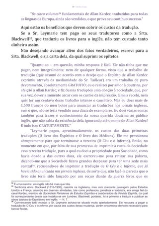 38 – Berthe Fropo
"Os cinco volumes34 fundamentais de Allan Kardec, traduzidos para todas
as línguas da Europa, ainda são vendidos, o que prova seu contínuo sucesso."
Aqui estão os benefícios que devem cobrir os custos da tradução.
Se o Sr. Leymarie tem pago os seus tradutores como a Srta.
Blackwell35, que traduziu os livros para o inglês, não tem custado tanto
dinheiro assim.
Não desejando avançar além dos fatos verdadeiros, escrevi para a
Srta. Blackwell; eis a carta dela, da qual suprimi os epítetos:
"Quanto ao -- em questão, minha resposta é fácil. Ele não tinha que me
pagar, nem integralmente, nem de qualquer forma, visto que o trabalho de
tradução (que assumi de acordo com o desejo que o Espírito de Allan Kardec
exprimiu através da mediunidade do Sr. Tailleur) era um trabalho de puro
devotamento, absolutamente GRATUITO; eu o realizei por amor à doutrina, por
afeição a Allan Kardec, e fiz dessas traduções uma doação à Sociedade, que, por
sua vez, deveria somente arcar com os custos da impressão. Jamais recebi, nem
quis ter um centavo desse trabalho intenso e cansativo. Mas eu doei mais de
1.500 francos do meu bolso para anunciar as traduções nos jornais ingleses,
sem o que, não se teria vendido uma dúzia de exemplares. Eu doei várias somas
também para trazer o conhecimento da nossa querida doutrina ao público
inglês, que não sabia da existência dela, ignorando até o nome de Allan Kardec!
E tudo isso GRATUITAMENTE."
"Leymarie pagou, aproximadamente, os custos das duas primeiras
traduções (O livro dos Espíritos e O livro dos Médiuns). Ele me pressionou
abruptamente para que terminasse a terceira (O Céu e o Inferno). Então, no
momento em que, por falta de sua promessa de imprimir à custa da Sociedade
essa terceira tradução, para a qual eu doei a propriedade para Sociedade, como
havia doado a das outras duas, ele escreveu-me para retirar sua palavra,
dizendo-me que a Sociedade fizera grandes despesas para ter uma sede mais
central36, recusando-se de imprimir a tradução de O Céu e o Inferno, que já
havia sido anunciada nos jornais ingleses, de sorte que, não fazê-la parecia que o
livro não teria sido lançado por um recuo diante da guerra feroz que os
34
É uma mentira: em inglês não há mais que três.
35
Senhorita Anna Blackwell (1816-1900), nascida na Inglaterra, mas com marcante passagem pelos Estados
Unidos e França, atuando em diversas atividades, tais como professora, jornalista e tradutora, era amiga fiel do
casal Kardec, membro da Sociedade Parisiense de Estudos Espíritas e colaboradora da Revista Espírita, da qual
foi correspondente desde que instalou-se em Londres. Blackwell, portanto, foi a primeira a traduzir e publicar as
obras básicas do Espiritismo em inglês. — N. T.
36
Convencendo todo mundo, o Sr. Leymarie achava-se situado muito apertadamente. Ele recusara a pagar a
tradução de O Céu e o Inferno, por causa dos custos dessa mudança, porém encontrava dinheiro necessário para
bancar festas.
 