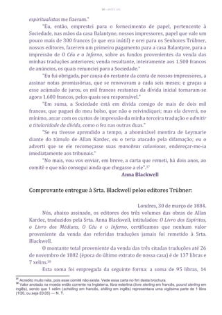 39 – MUITA LUZ
espiritualistas me fizeram."
"Eu, então, emprestei para o fornecimento de papel, pertencente à
Sociedade, nas mãos da casa Balantyne, nossos impressores, papel que vale um
pouco mais de 300 francos (o que era inútil) e orei para os Senhores Trübner,
nossos editores, fazerem um primeiro pagamento para a casa Balantyne, para a
impressão de O Céu e o Inferno, sobre os fundos provenientes da venda das
minhas traduções anteriores; venda resultante, inteiramente aos 1.500 francos
de anúncios, os quais renunciei para a Sociedade."
"Eu fui obrigada, por causa do restante da conta de nossos impressores, a
assinar notas promissórias, que se renovavam a cada seis meses; e graças a
esse acúmulo de juros, os mil francos restantes da dívida inicial tornaram-se
agora 1.600 francos, pelos quais sou responsável."
"Em suma, a Sociedade está em dívida comigo de mais de dois mil
francos, que paguei do meu bolso, que não o reivindiquei; mas ela deverá, no
mínimo, arcar com os custos de impressão da minha terceira tradução e admitir
a titularidade da dívida, como o fez nas outras duas."
"Se eu tivesse aprendido a tempo, a abominável mentira de Leymarie
diante do túmulo de Allan Kardec, eu o teria atacado pela difamação; eu o
adverti que se ele recomeçasse suas manobras caluniosas, endereçar-me-ia
imediatamente aos tribunais."
"No mais, vou vos enviar, em breve, a carta que remeti, há dois anos, ao
comitê e que não consegui ainda que chegasse a ele".37
Anna Blackwell
Comprovante entregue à Srta. Blackwell pelos editores Trübner:
Londres, 30 de março de 1884.
Nós, abaixo assinado, os editores dos três volumes das obras de Allan
Kardec, traduzidos pela Srta. Anna Blackwell, intitulados: O Livro dos Espíritos,
o Livro dos Médiuns, O Céu e o Inferno, certificamos que nenhum valor
proveniente da venda das referidas traduções jamais foi remetido à Srta.
Blackwell.
O montante total proveniente da venda das três citadas traduções até 26
de novembro de 1882 (época do último extrato de nossa casa) é de 137 libras e
7 xelins.38
Esta soma foi empregada da seguinte forma: a soma de 95 libras, 14
37
Acredito muito nela, pois esse comitê não existe. Vede essa carta no fim desta brochura.
38
Valor anotado na moeda então corrente na Inglaterra, libra esterlina (livre sterling em francês, pound sterling em
inglês), sendo que 1 xelim (schelling em francês, shilling em inglês) representava uma vigésima parte de 1 libra
(1/20, ou seja £0,05) — N. T.
 