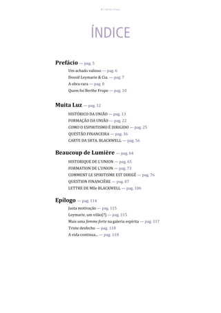 4 – Berthe Fropo
Prefácio — pag. 5
Um achado valioso — pag. 6
Dossiê Leymarie & Cia. — pag. 7
A obra rara — pag. 8
Quem foi Berthe Fropo — pag. 10
Muita Luz — pag. 12
HISTÓRICO DA UNIÃO — pag. 13
FORMAÇÃO DA UNIÃO — pag. 22
COMO O ESPIRITISMO É DIRIGIDO — pag. 25
QUESTÃO FINANCEIRA — pag. 36
CARTE DA SRTA. BLACKWELL — pag. 56
Beaucoup de Lumière — pag. 64
HISTORIQUE DE L'UNION — pag. 65
FORMATION DE L'UNION — pag. 73
COMMENT LE SPIRITISME EST DIRIGÉ — pag. 76
QUESTION FINANCIÈRE — pag. 87
LETTRE DE Mlle BLACKWELL — pag. 106
Epílogo — pag. 114
Justa motivação — pag. 115
Leymarie, um vilão(?) — pag. 115
Mais uma femme forte na galeria espírita — pag. 117
Triste desfecho — pag. 118
A vida continua... — pag. 118
 