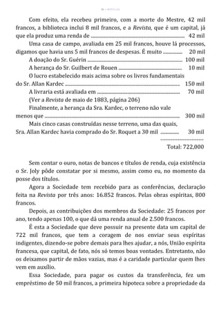 41 – MUITA LUZ
Com efeito, ela recebeu primeiro, com a morte do Mestre, 42 mil
francos, a biblioteca inclui 8 mil francos, e a Revista, que é um capital, já
que ela produz uma renda de ............................................................................. 42 mil
Uma casa de campo, avaliada em 25 mil francos, houve lá processos,
digamos que havia uns 5 mil francos de despesas. É muito ................ 20 mil
A doação do Sr. Guérin .............................................................................. 100 mil
A herança do Sr. Guilbert de Rouen .................................................... 10 mil
O lucro estabelecido mais acima sobre os livros fundamentais
do Sr. Allan Kardec .............................................................................................. 150 mil
A livraria está avaliada em .................................................................... 70 mil
(Ver a Revista de maio de 1883, página 206)
Finalmente, a herança da Sra. Kardec, o terreno não vale
menos que ............................................................................................................... 300 mil
Mais cinco casas construídas nesse terreno, uma das quais,
Sra. Allan Kardec havia comprado do Sr. Roquet a 30 mil ............... 30 mil
-------------------------
Total: 722,000
Sem contar o ouro, notas de bancos e títulos de renda, cuja existência
o Sr. Joly pôde constatar por si mesmo, assim como eu, no momento da
posse dos títulos.
Agora a Sociedade tem recebido para as conferências, declaração
feita na Revista por três anos: 16.852 francos. Pelas obras espíritas, 800
francos.
Depois, as contribuições dos membros da Sociedade: 25 francos por
ano, tendo apenas 100, o que dá uma renda anual de 2.500 francos.
É esta a Sociedade que deve possuir na presente data um capital de
722 mil francos, que tem a coragem de nos enviar seus espíritas
indigentes, dizendo-se pobre demais para lhes ajudar, a nós, União espírita
francesa, que capital, de fato, nós só temos boas vontades. Entretanto, não
os deixamos partir de mãos vazias, mas é a caridade particular quem lhes
vem em auxílio.
Essa Sociedade, para pagar os custos da transferência, fez um
empréstimo de 50 mil francos, a primeira hipoteca sobre a propriedade da
 