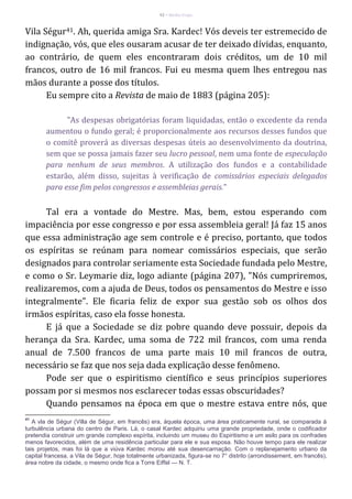 42 – Berthe Fropo
Vila Ségur41. Ah, querida amiga Sra. Kardec! Vós deveis ter estremecido de
indignação, vós, que eles ousaram acusar de ter deixado dívidas, enquanto,
ao contrário, de quem eles encontraram dois créditos, um de 10 mil
francos, outro de 16 mil francos. Fui eu mesma quem lhes entregou nas
mãos durante a posse dos títulos.
Eu sempre cito a Revista de maio de 1883 (página 205):
"As despesas obrigatórias foram liquidadas, então o excedente da renda
aumentou o fundo geral; é proporcionalmente aos recursos desses fundos que
o comitê proverá as diversas despesas úteis ao desenvolvimento da doutrina,
sem que se possa jamais fazer seu lucro pessoal, nem uma fonte de especulação
para nenhum de seus membros. A utilização dos fundos e a contabilidade
estarão, além disso, sujeitas à verificação de comissários especiais delegados
para esse fim pelos congressos e assembleias gerais."
Tal era a vontade do Mestre. Mas, bem, estou esperando com
impaciência por esse congresso e por essa assembleia geral! Já faz 15 anos
que essa administração age sem controle e é preciso, portanto, que todos
os espíritas se reúnam para nomear comissários especiais, que serão
designados para controlar seriamente esta Sociedade fundada pelo Mestre,
e como o Sr. Leymarie diz, logo adiante (página 207), "Nós cumpriremos,
realizaremos, com a ajuda de Deus, todos os pensamentos do Mestre e isso
integralmente". Ele ficaria feliz de expor sua gestão sob os olhos dos
irmãos espíritas, caso ela fosse honesta.
E já que a Sociedade se diz pobre quando deve possuir, depois da
herança da Sra. Kardec, uma soma de 722 mil francos, com uma renda
anual de 7.500 francos de uma parte mais 10 mil francos de outra,
necessário se faz que nos seja dada explicação desse fenômeno.
Pode ser que o espiritismo científico e seus princípios superiores
possam por si mesmos nos esclarecer todas essas obscuridades?
Quando pensamos na época em que o mestre estava entre nós, que
41
A vla de Ségur (Villa de Ségur, em francês) era, àquela época, uma área praticamente rural, se comparada à
turbulência urbana do centro de Paris. Lá, o casal Kardec adquiriu uma grande propriedade, onde o codificador
pretendia construir um grande complexo espírita, incluindo um museu do Espiritismo e um asilo para os confrades
menos favorecidos, além de uma residência particular para ele e sua esposa. Não houve tempo para ele realizar
tais projetos, mas foi lá que a viúva Kardec morou até sua desencarnação. Com o replanejamento urbano da
capital francesa, a Vila de Ségur, hoje totalmente urbanizada, figura-se no 7° distrito (arrondissement, em francês),
área nobre da cidade, o mesmo onde fica a Torre Eiffel — N. T.
 