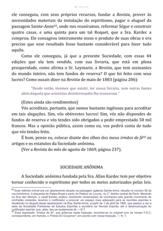 43 – MUITA LUZ
ele conseguiu, com seus próprios recursos, fundar a Revista, prover às
necessidades materiais da instalação do espiritismo, pagar o aluguel da
passagem Sainte-Anne42, onde nos reuníramos, reformar Ségur e construir
quatro casas, e uma quinta para um tal Roquet, que a Sra. Kardec a
comprou. Ele consagrou inteiramente nisso o produto de suas obras e era
preciso que esse resultado fosse bastante considerável para fazer tudo
aquilo.
Como ele conseguiu, já que a presente Sociedade, com essas 44
edições que ela tem vendido, com sua livraria, que está em plena
prosperidade, como afirma o Sr. Leymarie, a Revista, que tem assinantes
do mundo inteiro, não tem fundos de reserva? O que foi feito com seus
lucros? Como ousais dizer na Revista de maio de 1883 (página 206):
"Desde então, tivemos que existir, ter nossa livraria, sem outras fontes
além daquela que acionistas desinteressados lhe trouxeram."
(Estes ainda são rendimentos)
Vós acreditais, portanto, que somos bastante ingênuos para acreditar
em tais alegações. Sim, vós obtivestes lucros! Sim, vós não dispondes de
fundos de reserva e vós tendes sido obrigados a pedir emprestado 50 mil
francos. Mas a opinião pública, assim como eu, vos pedirá conta de tudo
que vós tendes feito.
É bom, penso eu, colocar diante dos olhos dos meus irmãos de fé43 os
artigos e os estatutos da Sociedade anônima.
(Ver a Revista do mês de agosto de 1869, página 237).
SOCIEDADE ANÔNIMA
A Sociedade anônima fundada pela Sra. Allan Kardec tem por objetivo
tornar conhecido o espiritismo por todos os meios autorizados pelas leis.
42
Esse referido imóvel era um apartamento situado na passagem (galeria) Sainte-Anne, situada no número 59 da
rua homônima, à esquerda do Palais-Royal e perto do Palácio do Louvre, no 2° distrito central de Paris. Morando
na Rue des Martyrs, o casal Kardec acabou recebendo reclamações da vizinhança pelo grande movimento de
confrades visitantes, levando o codificador a procurar um espaço mais adequado para as reuniões espíritas e
resultando no aluguel desse apartamento na Rue Sainte-Anne, a partir de 1 de abril de 1860, que passou a ser a
sede da Sociedade Parisiense de Estudos Espíritas e escritório da Revista Espírita, até a desencarnação do
codificador espírita, que, aliás, deu-se exatamente ali — N.T.
43
Essa expressão "irmãos de fé", que grifamos nesta tradução, encontra-se no original com as iniciais F.E.C.
correspondente, em francês, a "Frères En Croyance", em acordo com nossa tradução. — N. T.
 
