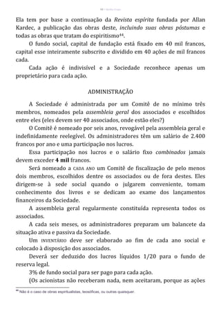 44 – Berthe Fropo
Ela tem por base a continuação da Revista espírita fundada por Allan
Kardec, a publicação das obras deste, incluindo suas obras póstumas e
todas as obras que tratam do espiritismo44.
O fundo social, capital de fundação está fixado em 40 mil francos,
capital esse inteiramente subscrito e dividido em 40 ações de mil francos
cada.
Cada ação é indivisível e a Sociedade reconhece apenas um
proprietário para cada ação.
ADMINISTRAÇÃO
A Sociedade é administrada por um Comitê de no mínimo três
membros, nomeados pela assembleia geral dos associados e escolhidos
entre eles (eles devem ser 40 associados, onde estão eles?)
O Comitê é nomeado por seis anos, revogável pela assembleia geral e
indefinidamente reelegível. Os administradores têm um salário de 2.400
francos por ano e uma participação nos lucros.
Essa participação nos lucros e o salário fixo combinados jamais
devem exceder 4 mil francos.
Será nomeado a CADA ANO um Comitê de fiscalização de pelo menos
dois membros, escolhidos dentre os associados ou de fora destes. Eles
dirigem-se à sede social quando o julgarem conveniente, tomam
conhecimento dos livros e se dedicam ao exame dos lançamentos
financeiros da Sociedade.
A assembleia geral regularmente constituída representa todos os
associados.
A cada seis meses, os administradores preparam um balancete da
situação ativa e passiva da Sociedade.
Um INVENTÁRIO deve ser elaborado ao fim de cada ano social e
colocado à disposição dos associados.
Deverá ser deduzido dos lucros líquidos 1/20 para o fundo de
reserva legal.
3% de fundo social para ser pago para cada ação.
(Os acionistas não receberam nada, nem aceitaram, porque as ações
44
Não é o caso de obras espiritualistas, teosóficas, ou outras quaisquer.
 
