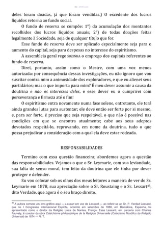 45 – MUITA LUZ
deles foram doadas, já que foram vendidas.) O excedente dos lucros
líquidos retorna ao fundo social.
O fundo de reserva se compõe: 1°) da acumulação dos montantes
recolhidos dos lucros líquidos anuais; 2°) de todas doações feitas
legalmente à Sociedade, seja de qualquer título que for.
Esse fundo de reserva deve ser aplicado especialmente seja para o
aumento do capital, seja para despesas no interesse do espiritismo.
A assembleia geral rege SOZINHA o emprego dos capitais referentes ao
fundo de reserva.
Direi, portanto, assim como o Mestre, com uma voz menos
autorizada: por consequência dessas investigações, eu não ignoro que vou
suscitar contra mim a animosidade dos exploradores, e que eu alienei seus
partidários; mas o que importa para mim? É meu dever assumir a causa da
doutrina e não os interesses deles, e esse dever eu o cumprirei com
perseverança e firmeza até o fim!
O espiritismo entra novamente numa fase solene, entretanto, ele terá
ainda grandes lutas para sustentar; ele deve então ser forte por si mesmo,
e, para ser forte, é preciso que seja respeitável, o que não é possível nas
condições em que se encontra atualmente; cabe aos seus adeptos
devotados respeitá-lo, reprovando, em nome da doutrina, tudo o que
possa prejudicar a consideração com a qual ela deve estar rodeada.
RESPONSABILIDADES
Termino com essa questão financeira; abordemos agora a questão
das responsabilidades. Vejamos o que o Sr. Leymarie, com sua leviandade,
sua falta de senso moral, tem feito da doutrina que ele tinha por dever
proteger e defender.
Eu vou colocar sob os olhos dos meus leitores a maneira de ver do Sr.
Leymarie em 1878, sua apreciação sobre o Sr. Roustaing e o Sr. Lessart45,
dito Verdade, que agora é o seu braço direito.
45
A autora comete um erro gráfico aqui — Lessart em vez de Lessard — ao referir-se ao Sr. P. Verdad Lessard,
que no I Congresso Internacional Espírita, ocorrido em setembro de 1888, em Barcelona, Espanha, foi
apresentado como o diretor da Religião Laica de Nantes, França. Esse Lessard, em parceria com Charles
Fauvety, é coautor da obra Catéchisme philosophique de la Religion Universelle (Catecismo filosófico da Religião
Universal) de 1874 — N. T.
 