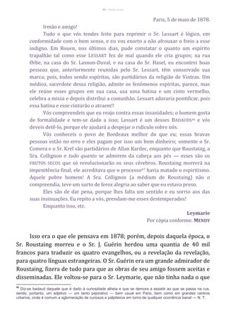 46 – Berthe Fropo
Paris, 5 de maio de 1878.
Irmão e amigo!
Tudo o que vós tendes feito para reprimir o Sr. Lessart é lógico, em
conformidade com o bom senso, e eu vos exorto a não afrouxar o freio a esse
indigno. Em Rouen, nos últimos dias, pude constatar o quanto um espírito
trapalhão tal como esse LESSART fez de mal quando ele cria grupos; na rua
Orbe, na casa do Sr. Lasnon-Duval, e na casa do Sr. Hasel, eu encontrei boas
pessoas que, anteriormente reunidas pelo Sr. Lessart, têm conservado sua
marca; pois, todos sendo espíritas, são partidários da religião de Vintras. Um
médico, sacerdote dessa religião, admite os fenômenos espíritas, parece, mas
ele reúne esses grupos em sua casa, usa uma batina e um cinto vermelho,
celebra a missa e depois distribui a comunhão. Lessart adoraria pontificar, pois
essa batina e esse cinturão o atraem!!
Vós compreendeis que eu reajo contra essas insanidades; o homem gosta
de formalidade e tem-se dado a isso; Lessart é um desses BADAUDS46 e vós
deveis detê-lo, porque ele ajudará a despejar o ridículo sobre nós.
Vós conheceis o povo de Bordeaux melhor do que eu; essas bravas
pessoas estão no erro e eles pagam por isso um bom dinheiro; somente o Sr.
Comera e o Sr. Krel são partidários de Allan Kardec, enquanto que Roustaing, a
Sra. Collignon e tudo quanto se admirem da cabeça aos pés — esses são os
FRUTOS SECOS que só revolucionarão os seus cérebros. Roustaing morrerá na
impenitência final; ele acreditava que o processo47 havia matado o espiritismo.
Aquele pobre homem! A Sra. Collignon (a médium de Roustaing) não o
compreendia, teve um surto de feroz alegria ao saber que eu estava preso.
Eles são de dar pena, porque lhes falta um sentido e eu sorrio aos das
suas insinuações. Eu repito a vós, prendam-me esses destemperados!
Enquanto isso, etc.
Leymarie
Por cópia conforme: MENDY
Isso era o que ele pensava em 1878; porém, depois daquela época, o
Sr. Roustaing morreu e o Sr. J. Guérin herdou uma quantia de 40 mil
francos para traduzir os quatro evangelhos, ou a revelação da revelação,
para quatro línguas estrangeiras. O Sr. Guérin era um grande admirador de
Roustaing, fizera de tudo para que as obras de seu amigo fossem aceitas e
disseminadas. Ele voltou-se para o Sr. Leymarie, que não tinha nada o que
46
Diz-se badaud daquele que é dado à curiosidade alheia e que se demora a assistir ao que se passa na rua,
sendo, portanto, um adjetivo — um tanto pejorativo — bem usual em Paris, bem como em grandes centros
urbanos, onde é comum a aglomeração de curiosos e palpiteiros em torno de qualquer ocorrência banal — N. T.
 