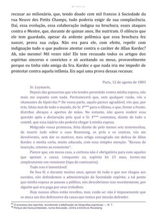 47 – MUITA LUZ
recusar ao milionário, que, tendo doado cem mil francos à Sociedade da
rua Neuve des Petits Champs, tudo poderia exigir de sua complacência.
Daí, essa evolução, essa colaboração indigna na brochura, esses ataques
contra o Mestre, que, durante de quinze anos, lhe nutriram. O silêncio que
ele tem guardado, apesar da ardente polêmica que essa brochura fez
nascer, prova sua culpa. Não era para ele, com efeito, repelir com
indignação tudo o que pudesse atentar contra o caráter de Allan Kardec?
Ah, não mesmo! Mil vezes não! Ele tem recusado todos os artigos dos
espíritas sinceros e convictos e só aceitando os meus, provavelmente
porque eu tinha sido amiga da Sra. Kardec e que nada iria me impedir de
protestar contra aquela infâmia. Eis aqui uma prova dessas recusas:
Paris, 12 de agosto de 1883
Sr. Leymarie,
Depois das grosserias que vós tendes permitido contra minha esposa, não
mais me espanto com nada. Permanecerá que, sem qualquer razão, vós a
chamastes de hipócrita.48 De vossa parte, aquilo parece agradável, vós que, por
trás, falais mal de todo o mundo, do Sr. F*** para o último, e que, frente a frente,
distribui abraços e apertos de mãos. No entanto, não quero reabrir essa
questão após a declaração pela qual o Sr. F*** constatou, diante de todo o
comitê, que essa injúria não poderia chegar à minha esposa.
Malgrado vossa promessa, feita diante de pelo menos seis testemunhas,
de inserir tudo sobre o caso Roustaing, os prós e os contras, vós me
devolvestes, sem dar os motivos, meu artigo consagrado em defesa de Allan
Kardec e minha carta, muito educada, com essa simples menção: "Recusa de
inserção, retorno ao remetente".
Parece que, em nossa casa, a cortesia não é obrigatória para com aqueles
que apoiam a causa; conquanto eu, espírita há 23 anos, tornei-me
simplesmente um remetente (tipo de comissário).
Tudo isso é lamentável!
De boa fé, e durante muitos anos, apesar de tudo o que nos chegou aos
ouvidos, nós defendemos a administração da Sociedade espírita; a tal ponto
que minha esposa se passou a público, nós descobrimos isso recentemente, por
alguém que era paga por seus trabalhos.
Hoje nossos olhos estão revoltos, mas, cuide-se; não é impunemente que
se ataca um dos defensores da causa que temos por missão defender.
47
O processo dos espíritas, envolvendo a falsificação de fotografias espirituais — N. T.
48
Porque ela havia protestado, numa discussão, contra a brochura Roustaing.
 
