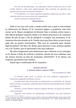 48 – Berthe Fropo
Por um ato de potentado, vós esperastes sufocar minha voz; ela se fará
ouvida alhures e bem mais vigorosamente. Meu protesto irá aguardar por
aqueles mesmos que vós quereis derrubar.
A Providência e os nossos queridos Espíritos cuidam de sua obra e eles
saberão reduzir as vossas ações até a impotência!
Tenho a honra de cumprimentá-lo,
Michel Rosen
Pode-se ver, por essa carta, o modo cortês com o qual se tem tratado
os defensores do Mestre. O Sr. Leymarie julgou, a propósito, não mais
enviar ao Sr. Rosen exemplares da Revista. Este o reclama várias vezes e
não obteve qualquer resposta. Então, o Sr. Rosen processou o Sr. Leymarie
diante do juiz de paz a fim de obrigá-lo a cumprir sua assinatura. O Sr.
Leymarie deu procuração ao Sr. Vautier para que fosse dizer ao juiz de paz,
após três ou quatro convocações: "Mas esse Sr. Leymarie quer mesmo
fugir da justiça!" Por fim, o Sr. Rosen, para encerrar o caso, aceitou a quinta
vez, o Sr. Vautier, que se apresentou com seus cadernos.
Ele falou longamente para demonstrar que a Revista só era entregue
ao Sr. Rosen a título de cortesia e mostrou, através de seus cadernos, que
ele estaria inscrito na lista de assinantes GRATUITOS49. O Sr. Rosen, em
resposta, apresentou seus recibos.
Vejam aqui a condenação do Sr. Leymarie:
JUSTIÇA DE PAZ
1° distrito, folha 6, número 3984
9 de novembro de 1883
O tribunal, após ouvir as partes em seus próprios argumentos e
conclusões, julgando em último recurso:
Considerando que, acrescendo ao depoimento as conclusões da citação,
Rosen reclama a Leymarie, administrador da Revista Espírita (Jornal de estudos
psicológicos):
Primeiro: os três últimos números daquela Revista, aos quais tem direito
como assinante;
Segundo; cem francos de indenização, reclamação essa que Leymarie
49
Faz 10 anos que o Sr. Rosen é assinante e paga a Revista, apesar dos trabalhos literários de sua esposa. Não
se pode, portanto, admitir que houvesse ali esquecimento ou inadvertência. O Sr. Vautier, diante dessa prova,
guardou um cauteloso silêncio.
 