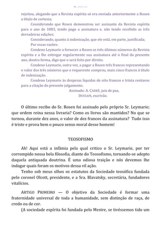 49 – MUITA LUZ
rejeitou, alegando que a Revista espírita só era enviada anteriormente a Rosen
a título de cortesia;
Considerando que Rosen demonstrou ser assinante da Revista espírita
para o ano de 1883, tendo pago a assinatura e, não tendo recebido as três
derradeiras edições;
Considerando, quanto à indenização, que ele está, em parte, justificada;
Por essas razões:
Condeno Leymarie a fornecer a Rosen os três últimos números da Revista
espírita e a lhe entregar regularmente sua assinatura até o final do presente
ano, doutra forma, digo que o será feito por direito.
Condeno Leymarie, outra vez, a pagar a Rosen três francos representando
o valor dos três números que o requerente comprou, mais cinco francos á título
de indenização.
Condeno Leymarie às despesas líquidas de oito francos e trinta centavos
para a citação do presente julgamento.
Assinado: A. CARRÉ, juiz de paz,
DESSAIN, escrivão.
O último recibo do Sr. Rosen foi assinado pelo próprio Sr. Leymarie;
que ordem reina nessa livraria? Como os livros são mantidos? No que se
tornou, durante dez anos, o valor de dez francos da assinatura? Tudo isso
é triste e prova bem o pouco senso moral desse homem!
TEOSOFISMO
Ah! Aqui está a infâmia pela qual critico o Sr. Leymarie, por ter
corrompido nossa bela filosofia, diante do Teosofismo, tornando-se adepto
daquela antiquada doutrina. É uma odiosa traição e nós devemos lhe
indagar quais foram os motivos dessa vil ação.
Tenho sob meus olhos os estatutos da Sociedade teosófica fundada
pelo coronel Olcott, presidente, e a Sra. Blavatsky, secretária, fundadores
vitalícios.
ARTIGO PRIMEIRO — O objetivo da Sociedade é formar uma
fraternidade universal de toda a humanidade, sem distinção de raça, de
credo ou de cor.
(A sociedade espírita foi fundada pelo Mestre, se tivéssemos tido um
 