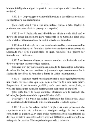 50 – Berthe Fropo
homem inteligente e digno da posição que ele ocupara, eis o que deveria
ter feito.)
ART. 2 — De propagar o estudo da literatura e das ciências orientais
e de justificar a sua importância.
(Pelo custo dos livros e sua deslealdade contra a Srta. Blackwell,
podemos ver como ele fazia propaganda espírita.)
ART. 3 — A Sociedade será dividida em filiais e cada filial terá o
direito de eleger um membro para representá-lo no Conselho geral, cuja
sede social será fixada no local de residência do seu fundador.
ART. 4 — A Sociedade inteira está sob a dependência de um conselho
geral e do presidente, seu fundador. Todas as filiais devem sua existência à
Sociedade Mãe, sem a autorização da qual, nenhuma filial poderá ser
fundada nem continuada.
ART. 5 — Nenhum diretor e nenhum membro da Sociedade terá o
direito de pregar as suas crenças pessoais.
(Eis aqui o Sr. Leymarie na impossibilidade de demonstrar a doutrina
de Allan Kardec, se ele mantiver o juramento que solenemente fez à
Sociedade Teosófica, ao fundador e diante de várias testemunhas.)
ART. 6 — Nenhum membro está autorizado a pedir ajuda financeira a
um irmão, por mais rico que seja, nem a concedê-la a um mais pobre.
Empréstimo é estritamente proibido; após uma seria advertência, a
violação dessas duas cláusulas acarretará em suspensão ou expulsão.
(Eles estão longe de nosso admirável aforismo: fora da caridade não
há salvação. Que fraternidade e que solidariedade!!)
Os artigos 7, 8 e 9 são dedicados à formação das filiais locais, todas
sob a autoridade da Sociedade Mãe e seu fundador tem todo o poder.
ART. 10 — A Sociedade inclui 3 seções; as duas primeiras são
superioras e não são submissas a qualquer código de leis e nem
conhecidas de público. A 3ª seção inclui membros ativos e a admissão dá
direito a assistir às reuniões, o livre acesso à biblioteca, e o titular adquire
a simpatia de todas as filiais espalhadas por todo o universo.
 