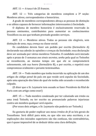 51 – MUITA LUZ
ART. 11 — A taxa é de 25 francos.
ART. 12 — Três categorias de membros compõem a 3ª seção:
Membros ativos, correspondentes e honorários.
A grade de membros correspondentes abraça as pessoas de distinção
e os sábios capazes de fornecer informações interessantes à Sociedade.
O diploma de membro honorário é exclusivamente reservado às
pessoas eminentes, contribuintes para aumentar os conhecimentos
Teosóficos ou aos que tenham prestado grandes serviços.
ART. 13 — Membros ativos. Todas as pessoas são elegíveis, sem
distinção de sexo, raça, crença ou classe social.
Os candidatos devem fazer um pedido por escrito (formulário A)
declarando sua adesão às opiniões e crenças da Sociedade; essa declaração
deve ser assinada por vários membros Teósofos. O candidato será iniciado
após o prazo de 3 semanas aos sinais secretos, senha pela qual os Teósofos
se reconhecem, ao mesmo tempo em que ele se comprometerá
solenemente, sob sua honra (formulário B), e por escrito, e repetirá esse
compromisso oralmente e perante testemunhas.
ART. 14 — Todo membro que tenha incorrido na aplicação de um dos
artigos do código penal do país em que reside será expulso da Sociedade,
após uma apuração dos fatos do qual ele tenha sido acusado e reconhecido
culpado.
(E dizer que o Sr. Leymarie tem ousado se fazer Presidente da filial de
Paris com um artigo como esse!)
ART. 15 — Todo membro condenado por ter caluniado um irmão ou
uma irmã Teósofo, ou ter escrito ou pronunciado palavras injuriosas
contra um membro qualquer será expulso.
(Por esses dois artigos, o Sr. Leymarie não poderia ser Teósofo.)
Eu gostaria de poder explicar aos meus irmãos de fé as leis gerais do
Teosofismo. Será difícil para mim, eu que não sou uma escritora, e as
explicações dos iniciados superiores são tão confusas, tão contraditórias,
que é quase impossível de se deduzir delas uma clara definição.
 