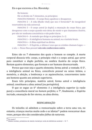 52 – Berthe Fropo
Eis o que escreveu a Sra. Blavatsky:
Do homem:
Ele se divide em 7 elementos, ou princípios:
PRINCÍPIO PRIMEIRO – O corpo físico apodrece e desaparece.
PRINCÍPIO 2 – A vida (fluido vital) que nos é fornecida50 do inesgotável
reservatório da vida universal.
PRINCÍPIO 3 – O corpo astral (o duplo) a emanação do corpo físico, que
desaparece com o corpo quando este deixa de existir e que chamamos ilusório,
por não ter nenhuma consistência e não poder durar.
PRINCÍPIO 4 – A vontade que dirige os princípios 1 e 2.
PRINCÍPIO 5 – A inteligência humana ou animal, ou o instinto bruto.
PRINCÍPIO 6 – A Alma espiritual ou divina.
PRINCÍPIO 7 – O Espírito, o último é esse que os cristãos chamam Logos —
e nós — Nosso Deus pessoal; nós não conhecemos outro.
Estes são os 7 elementos dos quais o homem se compõe. A morte
corporal dissocia três: corpo, o princípio vital e o corpo astral, que serve
para constituir o duplo perfeito, ou sombra ilusória do corpo físico.
Restam quatro elementos, que formam o ser humano desencarnado.
Perece que esse seja o quarto elemento, forma astral: a vontade. O 5°,
a inteligência animal ou física, consciência pessoal ou senso íntimo, a
memória, a afeição, a lembrança e as aquiescências, concernentes tanto
aos homens quanto aos animais superiores.
Esses três princípios, matéria astral, forma astral e inteligência
animal, constituem a alma animal (ou perispírito).
O que se segue ao 6° elemento: é a inteligência superior (a razão
pura) a consciência moral no homem perfeito; o 7°, finalmente, o Espírito
incriado, emanação do Ser eterno, ou alma divina.
REENCARNAÇÃO
Os teósofos só admitem a reencarnação sobre a terra uma vez, no
entanto, crianças mortas muito cedo e os idiotas51 podem reencarnar duas
vezes, porque eles são considerados falhas da natureza.
50
Por quem?
51
Débeis mentais, portadores de retardo mental por conta de deficiência cerebral — N. T.
 