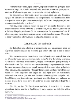 53 – MUITA LUZ
Homens muito bons, após a morte, experimentam uma gestação mais
ou menos longa no mundo invisível feliz, onde se preparam para passar,
com seu 4° elemento, por uma reencarnação em outro planeta.
Os homens nem tão bons e nem tão maus, mas que não deixaram
apagar em sua alma a centelha divina, não perderão sua imortalidade. Eles
não podem esperar por uma reencarnação após uma longa gestação por
numerosas existências erráticas.52
Por fim, entre os muito maus, em que o 7° elemento desaparece até
mesmo antes da morte terrestre. O 6° elemento, ou eu pessoal, dissolve-se
e é destruído pela perda que fez do senso divino. Permanecem o 4° e o 5°
elementos, que constituem um ser que os ocultistas chamam de Elementar
e pode viver sobre a terra, muito inteligente, se assim ele for.
COMUNICAÇÃO DOS ESPÍRITOS
Os Teósofos não admitem a comunicação dos encarnados com os
Espíritos superiores; são os médiuns que SOBEM até eles e isso é muito
raro.
Mas os seres que se comunicam, especialmente com os espíritas, são
os Elementares, os homens mortos muito maus!! A Sra. Blavatsky os chama
de infelizes vampiros inconscientes, trapos (do vestuário perispiritual), e
ela acredita que faça parte da necromancia (magia negra) encorajar essas
larvas a desempenharem um papel nas aparições materiais e psíquicas.
Mais adiante, ela acrescenta: "Os espíritas querem nos fazer acreditar que
todos os seus Espíritos são anjos de luz? Que eles se mostraram
verdadeiros e justos, que eles nem mentem e nem enganam ninguém? Ah,
bom! Nós, os ocultistas, dizemos que isso é uma blasfêmia horrível para os
nossos olhos, dar a esses seres transitórios o nome sagrado de Espírito e
de alma."
Ela diz, enfim: "O Espiritismo também é contrário às nossas
doutrinas, tanto quanto o Ocultismo é para aquelas do falecido Allan
Kardec".53
52
Existência errática diz respeito ao período entre reencarnações, em que o Espírito em evolução permanece na
erraticidade, no plano espiritual — N. T.
53
Jornal de estudos psicológicos, 15 de julho de 1883.
 