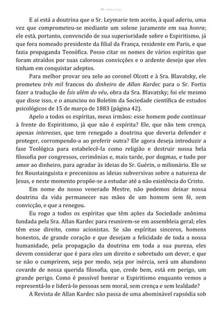 54 – Berthe Fropo
E aí está a doutrina que o Sr. Leymarie tem aceito, à qual aderiu, uma
vez que comprometeu-se mediante um solene juramente em sua honra;
ele está, portanto, convencido de sua superioridade sobre o Espiritismo, já
que fora nomeado presidente da filial da França, residente em Paris, e que
fazia propaganda Teosófica. Posso citar os nomes de vários espíritas que
foram atraídos por suas calorosas convicções e o ardente desejo que eles
tinham em conquistar adeptos.
Para melhor provar seu zelo ao coronel Olcott e à Sra. Blavatsky, ele
prometeu três mil francos do dinheiro de Allan Kardec para o Sr. Fortis
fazer a tradução de Ísis além do véu, obra da Sra. Blavatsky; foi ele mesmo
que disse isso, e o anunciou no Boletim da Sociedade científica de estudos
psicológicos de 15 de março de 1883 (página 42).
Apelo a todos os espíritas, meus irmãos: esse homem pode continuar
à frente do Espiritismo, já que não é espírita? Ele, que não tem crença,
apenas interesses, que tem renegado a doutrina que deveria defender e
proteger, corrompendo-a ao preferir outra? Ele agora deseja introduzir a
fase Teológica para estabelecê-la como religião e destruir nossa bela
filosofia por congressos, cerimônias e, mais tarde, por dogmas, e tudo por
amor ao dinheiro, para agradar às ideias do Sr. Guérin, o milionário. Ele se
fez Roustainguista e preconizou as ideias subversivas sobre a natureza de
Jesus, e neste momento propõe-se a estudar até a não existência do Cristo.
Em nome do nosso venerado Mestre, não podemos deixar nossa
doutrina da vida permanecer nas mãos de um homem sem fé, sem
convicção, e que a renegou.
Eu rogo a todos os espíritas que têm ações da Sociedade anônima
fundada pela Sra. Allan Kardec para reunirem-se em assembleia geral; eles
têm esse direito, como acionistas. Se são espíritas sinceros, homens
honestos, de grande coração e que desejam a felicidade de toda a nossa
humanidade, pela propagação da doutrina em toda a sua pureza, eles
devem considerar que é para eles um direito e sobretudo um dever, e que
se não o cumprirem, seja por medo, seja por inércia, será um abandono
covarde de nossa querida filosofia, que, crede bem, está em perigo, um
grande perigo. Como é possível honrar o Espiritismo enquanto vemos a
representá-lo e liderá-lo pessoas sem moral, sem crença e sem lealdade?
A Revista de Allan Kardec não passa de uma abominável rapsódia sob
 