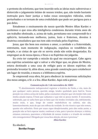 55 – MUITA LUZ
o pretexto do ecletismo, que tem inserido nela as ideias mais subversivas e
distorcido o julgamento íntimo de nossos irmãos, que, não tendo bastante
instrução para fazer justiça a todas essas concepções ridículas, estão
perturbados e se tornam de uma credulidade que pode ser perigosa para a
paz deles.
Estudemos o ensinamento do nosso querido Mestre Allan Kardec e
aceitemos o que essa alta inteligência condensou durante trinta anos de
um trabalho obstinado, e, acima de tudo, permitamo-nos compreendê-lo e
aplicá-lo, tornando-nos melhores, justos, leais e fraternos, devotos à
doutrina consoladora que nos tem sido revelada pelos Espíritos.
Jesus, que tão bem nos ensinou o amor, a caridade e a fraternidade,
entretanto, num momento de indignação, expulsou os vendilhões do
templo, e as cintas de que ele se serviu ainda não estão desgastadas. Eu
empreguei as de nossa época, e Deus e os Espíritos me julgarão.
Eu creio ter cumprido a missão da qual me encarreguei. Cabe agora
aos espíritas acionistas agir e salvar a vila Ségur que, no plano do Mestre,
estava destinado a uma casa de refúgio para os idosos espíritas; ele
pretendia levantar lá, além disso, uma grande construção para estabelecer
um lugar de reunião, o museu e a biblioteca espírita.
Se empreendi essa obra, foi para obedecer às numerosas solicitações
dos meus amigos, o Sr. e a Sra. Allan Kardec. Aqui está a prova:
Comunicação de 1 de novembro de 1883
"É absolutamente indispensável registrar a história da União, e vós, mais do
que qualquer outra pessoa, querida amiga, tendes qualidade para fazê-lo. Vossa
posição vos coloca acima de todos, pelas constantes relações que vós tendes tido com
minha amada esposa. É bom que saibamos e que não se possa mentir. É necessário,
sobretudo, que se saiba bem que os fatos que vós tendes revelados são, infelizmente,
muito reais, e que, longe de conter maledicência ou calúnia, não são,
lamentavelmente, mais do que um reflexo da verdade. Se vós vísseis o que nós vemos,
quanto vós sofreríeis. Oreis por esses cegos desafortunados, pois eles estão assim; a
punição não se fará esperar muito; continuai a luta, pois é preciso alcançar a vitória;
estamos convosco, queremos a felicidade de nossos irmãos e o triunfo da verdade;
nós conseguiremos! Obrigado por vossa boa afeição, ela nos é preciosa."
Allan Kardec
Eu obedeci.
Berthe Fropo
 